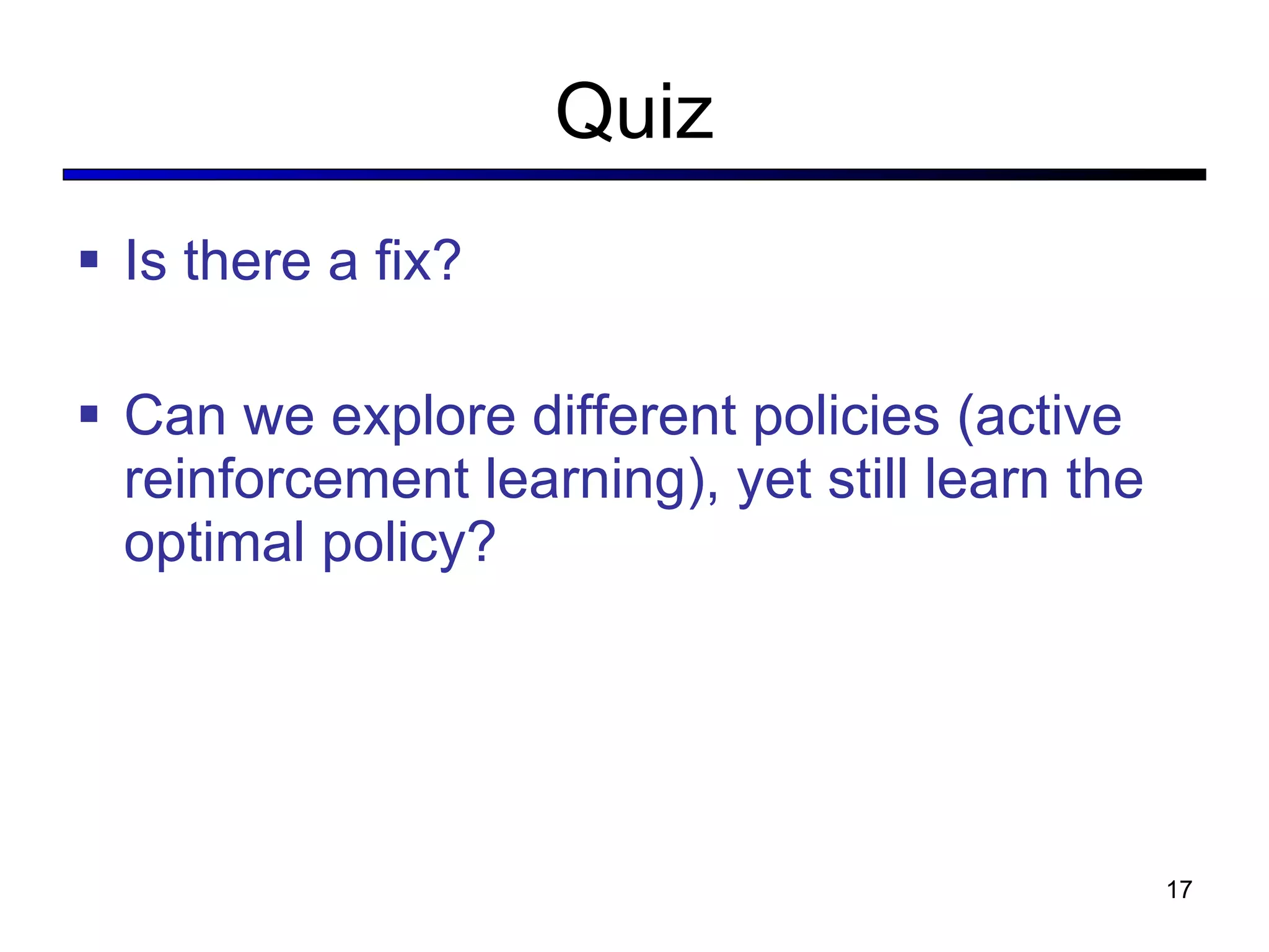 Quiz Is there a fix? Can we explore different policies (active reinforcement learning), yet still learn the optimal policy? 