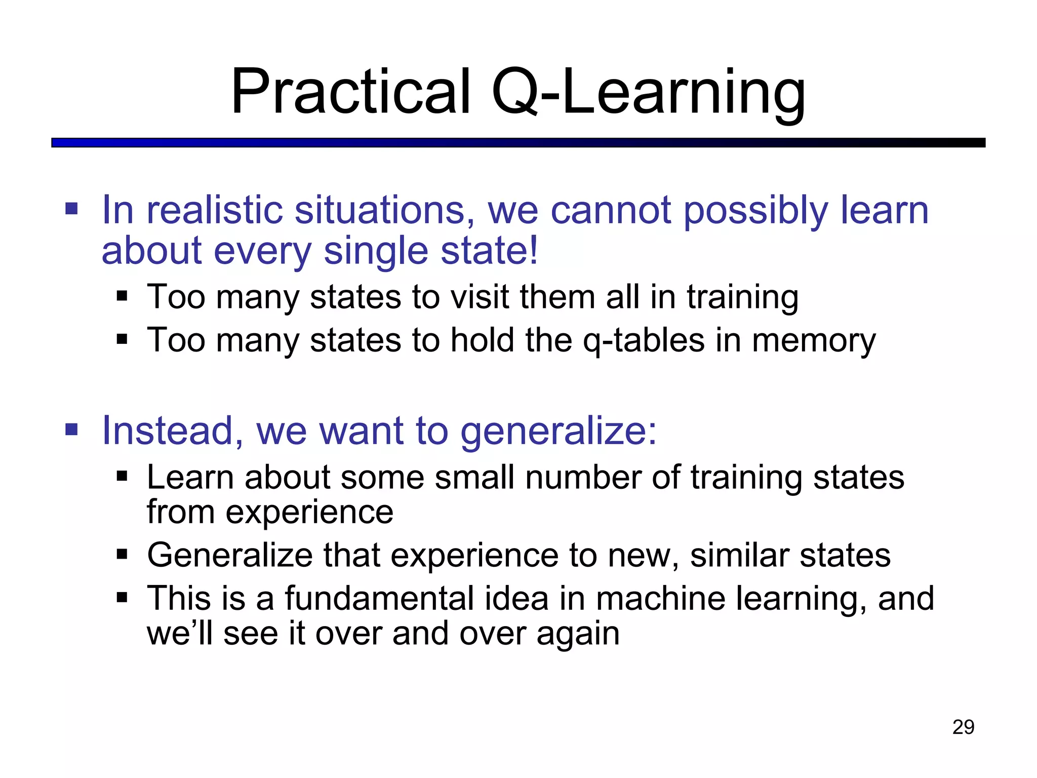 Practical Q-Learning In realistic situations, we cannot possibly learn about every single state! Too many states to visit them all in training Too many states to hold the q-tables in memory Instead, we want to generalize: Learn about some small number of training states from experience Generalize that experience to new, similar states This is a fundamental idea in machine learning, and we ’ll see it over and over again 