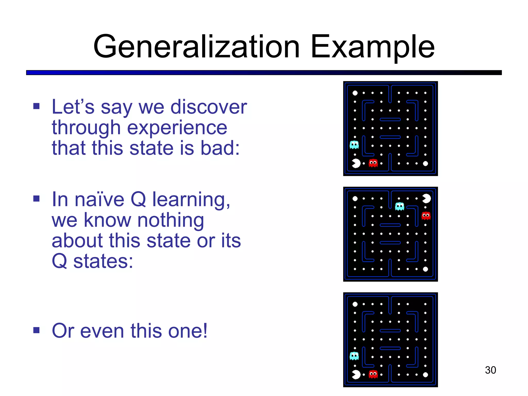 Generalization Example Let’ s say we discover through experience that this state is bad: In naïve Q learning, we know nothing about this state or its Q states: Or even this one! 