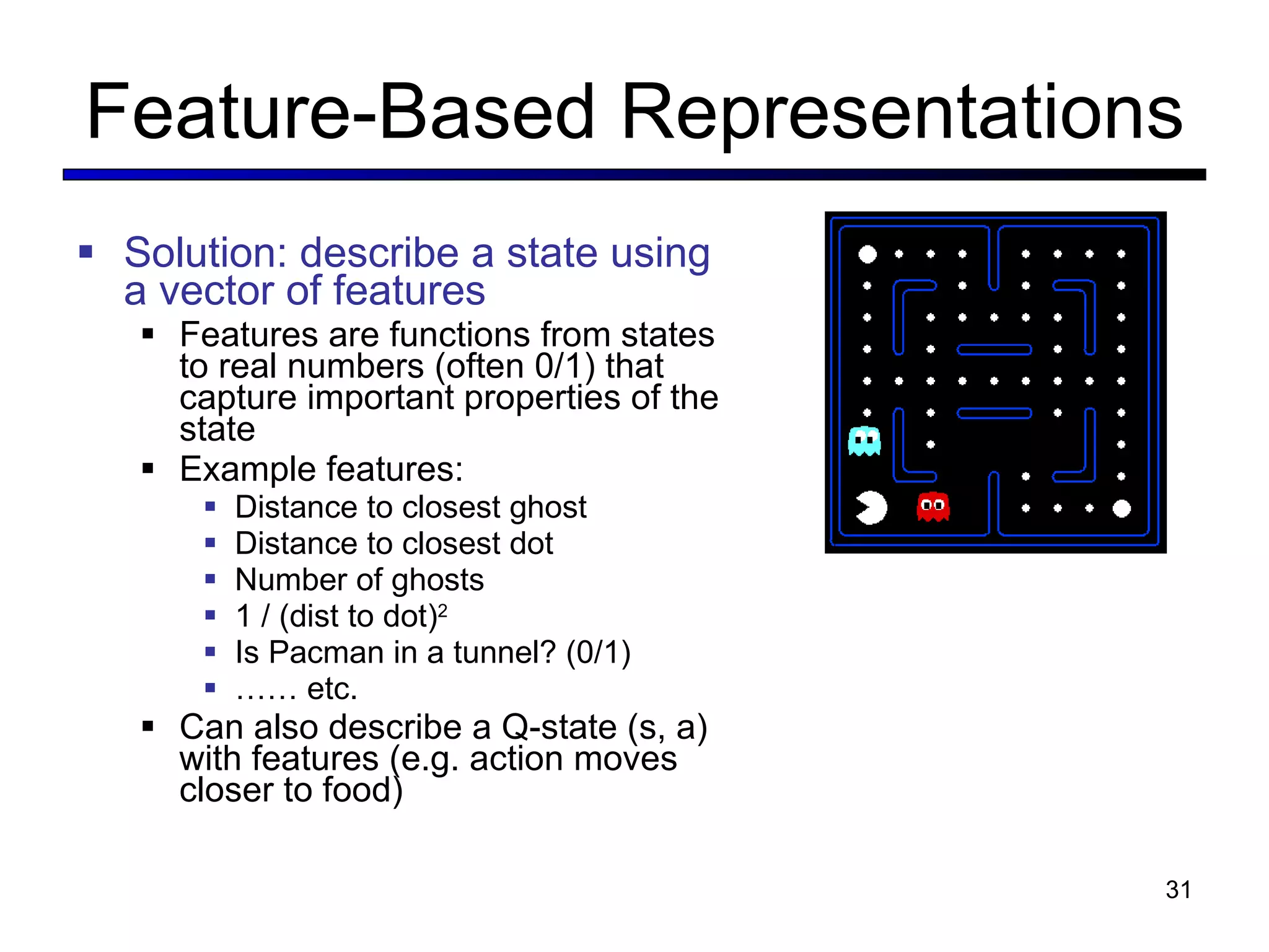 Feature-Based Representations Solution: describe a state using a vector of features Features are functions from states to real numbers (often 0/1) that capture important properties of the state Example features: Distance to closest ghost Distance to closest dot Number of ghosts 1 / (dist to dot) 2 Is Pacman in a tunnel? (0/1) ……  etc. Can also describe a Q-state (s, a) with features (e.g. action moves closer to food) 