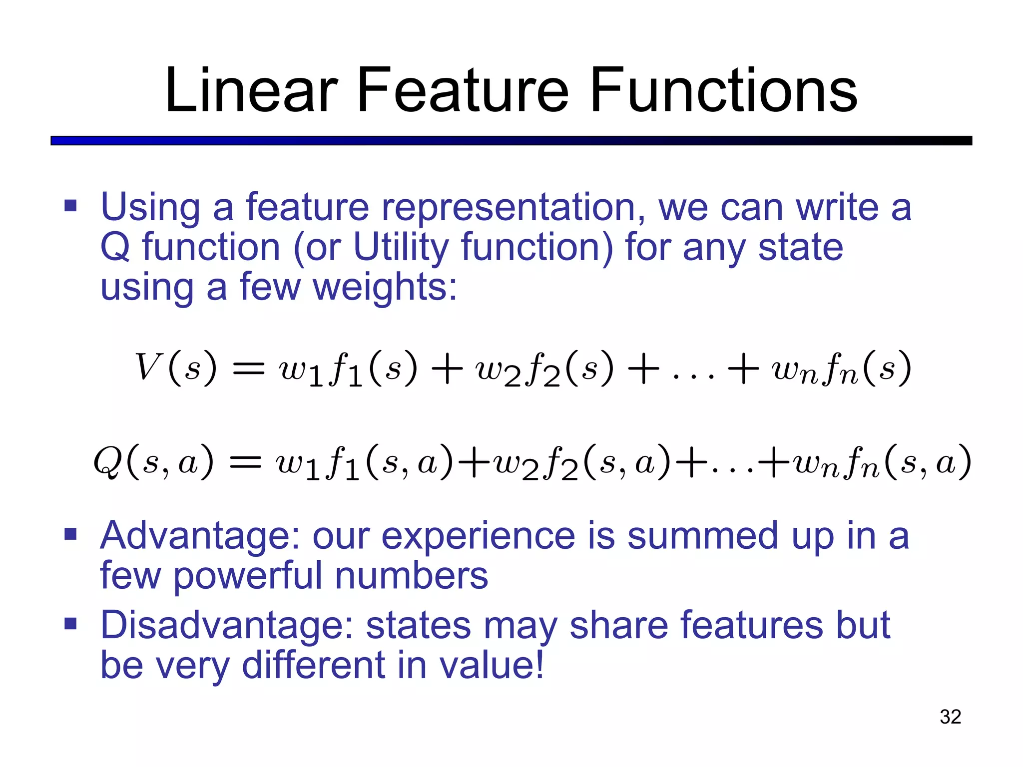 Linear Feature Functions Using a feature representation, we can write a Q function (or Utility function) for any state using a few weights: Advantage: our experience is summed up in a few powerful numbers Disadvantage: states may share features but be very different in value! 