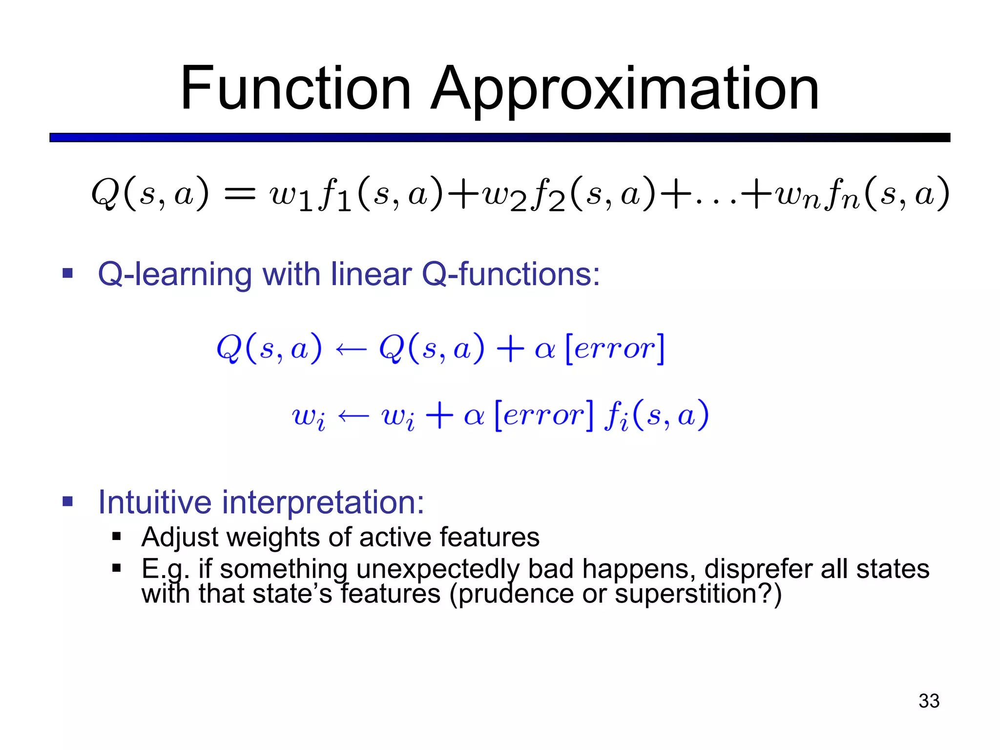 Function Approximation Q-learning with linear Q-functions: Intuitive interpretation: Adjust weights of active features E.g. if something unexpectedly bad happens, disprefer all states with that state’ s features (prudence or superstition?) 
