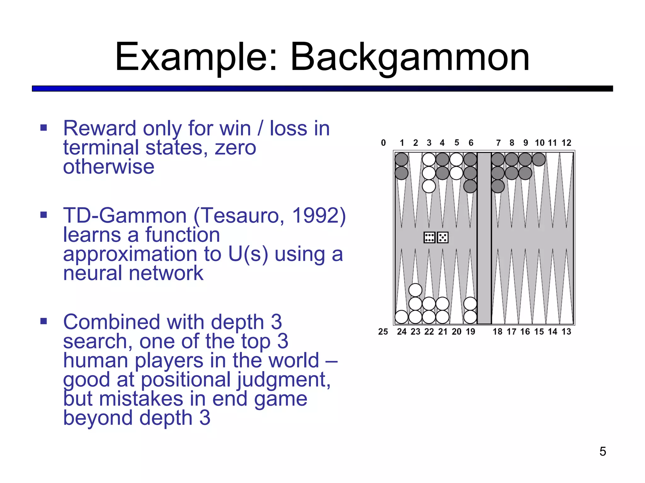 Example: Backgammon Reward only for win / loss in terminal states, zero otherwise TD-Gammon (Tesauro, 1992) learns a function approximation to U(s) using a neural network Combined with depth 3 search, one of the top 3 human players in the world – good at positional judgment, but mistakes in end game beyond depth 3 
