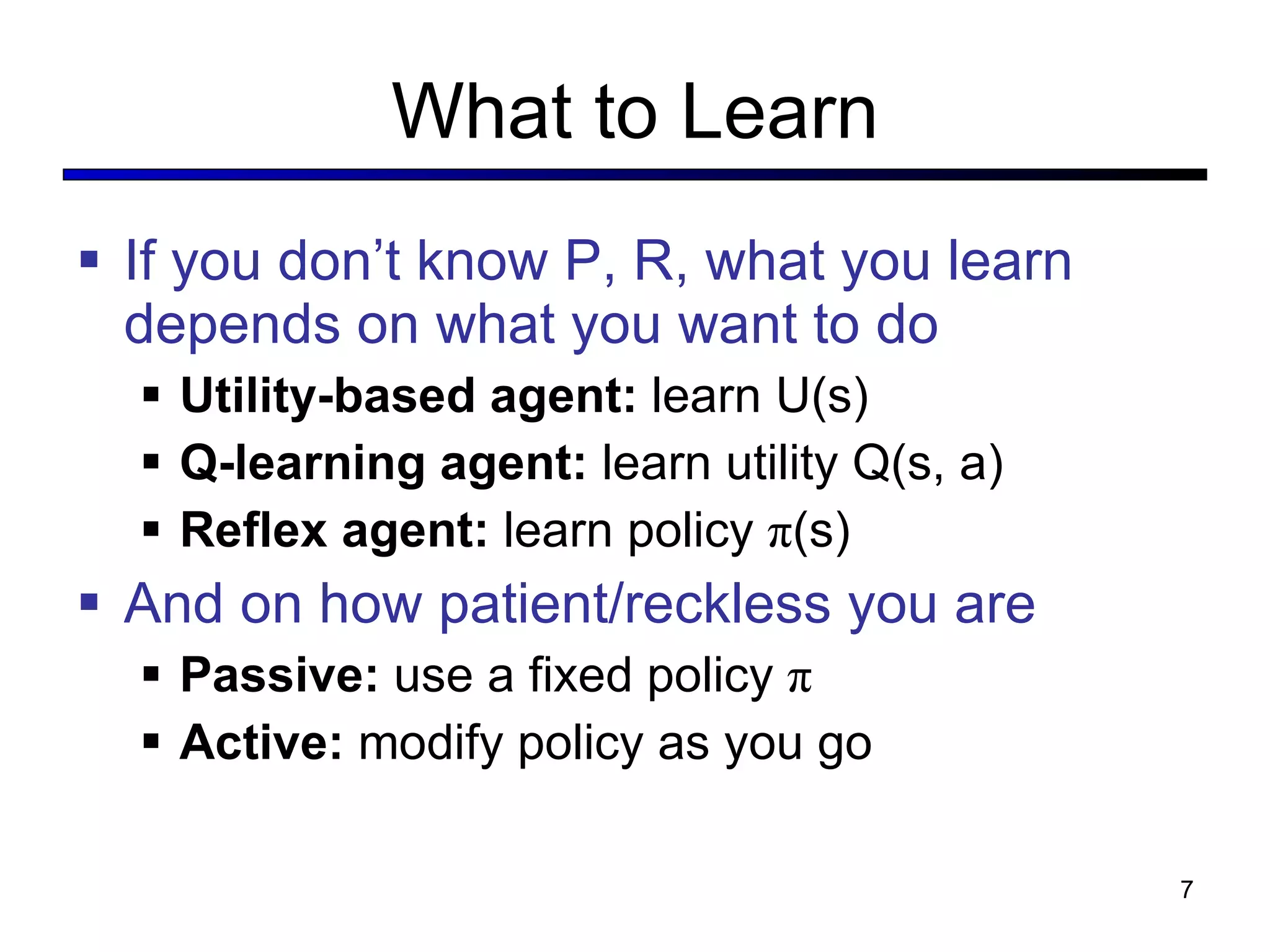 What to Learn If you don’t know P, R, what you learn depends on what you want to do Utility-based agent:  learn U(s) Q-learning agent:  learn utility Q(s, a) Reflex agent:  learn policy  π (s) And on how patient/reckless you are Passive:  use a fixed policy  π Active:  modify policy as you go 