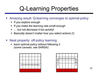 Q-Learning Properties Amazing result: Q-learning converges to optimal policy If you explore enough If you make the learning rate small enough …  but not decrease it too quickly! Basically doesn ’t matter how you select actions (!) Neat property: off-policy learning learn optimal policy without following it  (some caveats, see SARSA) S E S E 