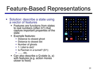 Feature-Based Representations Solution: describe a state using a vector of features Features are functions from states to real numbers (often 0/1) that capture important properties of the state Example features: Distance to closest ghost Distance to closest dot Number of ghosts 1 / (dist to dot) 2 Is Pacman in a tunnel? (0/1) ……  etc. Can also describe a Q-state (s, a) with features (e.g. action moves closer to food) 