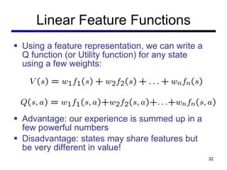 Linear Feature Functions Using a feature representation, we can write a Q function (or Utility function) for any state using a few weights: Advantage: our experience is summed up in a few powerful numbers Disadvantage: states may share features but be very different in value! 