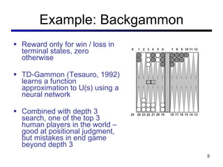 Example: Backgammon Reward only for win / loss in terminal states, zero otherwise TD-Gammon (Tesauro, 1992) learns a function approximation to U(s) using a neural network Combined with depth 3 search, one of the top 3 human players in the world – good at positional judgment, but mistakes in end game beyond depth 3 