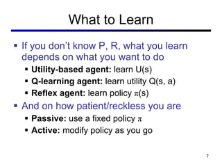 What to Learn If you don’t know P, R, what you learn depends on what you want to do Utility-based agent:  learn U(s) Q-learning agent:  learn utility Q(s, a) Reflex agent:  learn policy  π (s) And on how patient/reckless you are Passive:  use a fixed policy  π Active:  modify policy as you go 