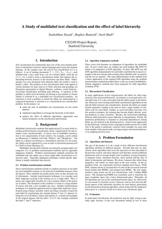 A Study of multilabel text classiﬁcation and the effect of label hierarchy
Sushobhan Nayak1 , Raghav Ramesh2 , Suril Shah3
CS224N Project Report,
Stanford University
nayaks@stanford.edu, raghavr@stanford.edu, surils@stanford.edu

1. Introduction
Text classiﬁcation has traditionally been one of the most popular problems in information retreival, natural language processing and machine
learning. In the simplest case, the task of text classiﬁcation [1] is as
follows: A set of training documents T = {X1 , X2 , ...Xm } , each
labelled with a class value from a set of k distinct labels, from the set
{1, 2, ..k}, is used to learn a classiﬁcation model, that captures the relationship between features in the documents and their labels. Subsequently, for a test document with unknown label, the model is used to
predict a label. The problem of text classiﬁcation ﬁnds wide appeal in
various domains for tasks such as (i) News selection and grouping, (ii)
Document organization in digital libraries, websites, social feeds,etc.,
(iii) Email classiﬁcation including spam ﬁltering. A variation of this
problem in which each document can belong to any number of classes
(labels) is referred to as a multilabel text classiﬁcation problem. An
extension to such a problem in which the labels are interrelated by a
categorical hierarchy is referred to as a hierarchical text classiﬁcation
problem. In this project, we
• study the task of multilabel text classiﬁcation on real world
datasets
• implement algorithms to leverage the hierarchy in the labels
• analyze the effect of different algorithmic approaches and
dataset properties on the classiﬁcation performance

2. Background
Multilabel classiﬁcation methods ﬁnd applications[2] in many ﬁelds including protein function classiﬁcation, music categorization [5] and semantic scene classiﬁcation[6]. A classic case of multilabel classiﬁcation is text categorization of news articles, for example, a news article
on Obamacare is labelled with both ”Politics” and ”Healthcare”. The
labels in a dataset can belong to a hierarchical structure [3], for example, labels can be organized as a tree in tasks in functional genomics[4]
or a DAG in Gene Ontology [3].
Multilabel classiﬁcation methods are primarily grouped under two
categories [2] -(i) problem transformation methods and (ii) algorithm
adaptation methods. Problem transformation methods transform the
multilabel task into either one or more single label classiﬁcation or regression tasks. Algorithm adaptation techniques extend speciﬁc algorithms to handle multilabel data directly.
2.1. Problem transformation methods
Naive transformation methods include (i) random selection of one label
for each multilabel instance or (ii) removal of multilabel instances from
the dataset. These methods are clearly pretty naive as they discard a lot
of information. Another transformation technique is to consider each
label subgroup occuring in the training set as a single label. Thus, it
learns one single label classiﬁer for every element (label) of the power
set of labels. The drawback of this method is it leads to a large number
of classes and only a few examples per class. Another transformation
technique is to adopt the approach used in single label multiclass classiﬁcation using a binary classiﬁer, where one binary classiﬁer is learnt for
each label by transforming the original dataset D into |L| datasets (L
being the set of all labels), where each dataset Di contains all examples
of the original dataset with the label i if in D, the example contained
the label i1 and i0 otherwise.

2.2. Algorithm Adaptation methods
There exists rich literature on adaptation of algorithms for multilabel
task. To give a brief idea, we explain one such method, ML-kNN [7]
which is an adaptation of kNN algorithm. In short, ML-kNN uses the
kNN algorithm independently for each label l and ﬁnds the k nearest examples to the test instance and considers those labelled with l as positive
and the rest as negative. The main differentiation in this method from
a direct application of the original kNN algorithm using the problem
transformation method described above is the use of prior probabilities.
Similar adaptation methods have been proposed for other algorithms
including SVM.
2.3. Hierarchical Classiﬁcation
In many applications of text categorization, the labels are often organized in a tree-structured hierarchy. An instance is associated with a certain label only if it is also associated with the labels parent in the hierarchy. However, most existing multi-label classiﬁcation algorithms do not
take the label structure into consideration. Instead, the labels are simply
treated separately, leading to the need to train a large number of classiﬁers (one for each label). Further, as some leaf labels may have very
few positive examples, the training data become highly skewed, creating problems in many classiﬁers. Besides, the inconsistent labellings
between child and parent causes difﬁculty in interpretation. Finally, the
prediction performance is impaired as structural dependencies among
labels are not utilized in the learning process. Some recent approaches
do the following: (citations from cssag paper) predict positive for a label
only if the parent is predicted; construct train examples for each node
from samples of the parent node; use large-margin structured predictors,
or by adapting decision trees.

3. Problem Formulation
3.1. Algorithms and Datasets
The gist of the project is to do a study of how different classiﬁcation
algorithms perform on different datasets. Towards that end, we judiciously chose algorithms that cover the spectrum we have described in
the previous section, and chose datasets such that they varied in different
dimensions such as average length, total vocabulary, average frequency
of frequent words, sentential structure, sheer amount and the ratio of
labels to documents and features. We chose 4 datasets that reﬂect these
properties, and which we touch upon in the next section. In the algorithms front, our experiment involved standard naive-bayes, SVM,
kNN, random forests to incorporation of state-of-the-art neural network
based models like BPMLL and unsupervised RBMs. We also implemented a deep neural net for text classiﬁcation, with 3 hidden RBM
layers. The unsupervised RBM was essentially used to transform the
huge vocabulary space into a lower dimensional space. Thereafter, all
the algorithms are run on the transformed feature space. So, effectively,
we ran around 15 classiﬁers across 4 datasets, and we also look into different aspects of the individual classiﬁers for each dataset, particularly
for the hierarchical learning algorithm, which along with the implementation gives us a massive result set to derive our conclusions upon.
3.2. Evaluation
In multi-label classiﬁcation, the prediction may be right, wrong or partially right, because, in the case documents belong to two or more

 