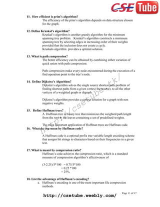 11. How efficient is prim’s algorithm?
The efficiency of the prim’s algorithm depends on data structure chosen
for the graph.
12. Define Kruskal’s algorithm?
Kruskal’s algorithm is another greedy algorithm for the minimum
spanning tree problem. Kruskal’s algorithm constructs a minimum
spanning tree by selecting edges in increasing order of their weights
provided that the inclusion does not create a cycle.
Kruskals algorithm provides a optimal solution.
13. What is path compression?
The better efficiency can be obtained by combining either variation of
quick union with path compression.
Path compression make every node encountered during the execution of a
find operation point to the tree’s node.

k/
t

14. Define Dijkstra’s Algorithm?
Dijkstra’s algorithm solves the single source shortest path problem of
finding shortest paths from a given vertex( the source), to all the other
vertices of a weighted graph or digraph.

e.
b

tu
e

Dijkstra’s algorithm provides a correct solution for a graph with non
negative weights.

cs
/

15. Define Huffman trees?
A Huffman tree is binary tree that minimizes the weighted path length
from the root to the leaves containing a set of predefined weights.

:/
p

tt
h

The most important application of Huffman trees are Huffman code.
16. What do you mean by Huffman code?
A Huffman code is a optimal prefix tree variable length encoding scheme
that assigns bit strings to characters based on their frequencies in a given
text.

17. What is meant by compression ratio?
Huffman’s code achieves the compression ratio, which is a standard
measure of compression algorithm’s effectiveness of
(3-2.25)/3*100 = 0.75/3*100
= 0.25 *100
= 25%.
18. List the advantage of Huffman’s encoding?
a. Huffman’s encoding is one of the most important file compression
methods.

http://csetube.weebly.com/

Page 11 of 17

 