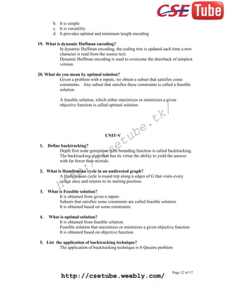 b. It is simple
c. It is versatility
d. It provides optimal and minimum length encoding
19. What is dynamic Huffman encoding?
In dynamic Huffman encoding, the coding tree is updated each time a new
character is read from the source text.
Dynamic Huffman encoding is used to overcome the drawback of simplest
version.
20. What do you mean by optimal solution?
Given a problem with n inputs, we obtain a subset that satisfies come
constraints. Any subset that satisfies these constraints is called a feasible
solution.
A feasible solution, which either maximizes or minimizes a given
objective function is called optimal solution.

k/
t

tu
e

UNIT-V
1.

e.
b

Define backtracking?
Depth first node generation with bounding function is called backtracking.
The backtracking algorithm has its virtue the ability to yield the answer
with far fewer than m trials.

cs
/

:/
p

2. What is Hamiltonian cycle in an undirected graph?
A Hamiltonian cycle is round trip along n edges of G that visits every
vertex once and returns to its starting position.

tt
h

3.

What is Feasible solution?
It is obtained from given n inputs
Subsets that satisfies some constraints are called feasible solution.
It is obtained based on some constraints

4.

What is optimal solution?
It is obtained from feasible solution.
Feasible solution that maximizes or minimizes a given objective function
It is obtained based on objective function.

5. List the application of backtracking technique?
The application of backtracking technique is 8-Queens problem

http://csetube.weebly.com/

Page 12 of 17

 