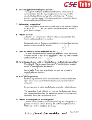 6. Given an application for knapsack problem?
The knapsack problem is problem in combinatorial optimization. It
derives its name from the maximum problem of choosing possible
essential that can fit into one bag to be carried on a trip. A similar
problem very often appears in business, combinatory, complexity theory,
cryptography and applied mathematics.
7. Define subset sum problem?
Subset sum problem is a problem, which is used to find a subset of a given
set S={S1,S2,S3,…….Sn} of n positive integers whose sum is equal to
given positive integer d.
8.

What is heuristic?
A heuristic is a common sense rule drawn from experience rather than
from a mathematically proved assertion.
For example, going to the nearest un visited city in the travelling salesman
problem is good example for heuristic.

9.

k/
t

e.
b

State the concept of branch and bound method?
The branch and bound method refers to all state space search methods in
which all children of the E-Node are generated before any other live node
can become the E-node.

tu
e

cs
/

10. Give the upper bound and lower bound of matrix multiplication algorithm?
Upper bound: The given algorithm does n*n*n multiplication hence at
most n*n*n multiplication are necessary.

:/
p

Lower bound: It has been proved in the literature that at least n*n
multiplication are necessary.

tt
h

11. What is state space tree?
Backtracking and branch bound are based on the construction of a state
space tree, whose nodes reflect specific choices made for a solution’s
component
Its root represents an initial state before the search for a solution begins.
The nodes of the first level in the tree represent the choices made for the
first component of a solution, the nodes of the second level represent the
choices for the second components & so on
12. What is promising and non promising node?
A node in a state space tree is said to be promising, if it corresponds to a
partially constructed solution that may still lead to a complete solution.
Otherwise, a node is called non- promising.

http://csetube.weebly.com/

Page 13 of 17

 