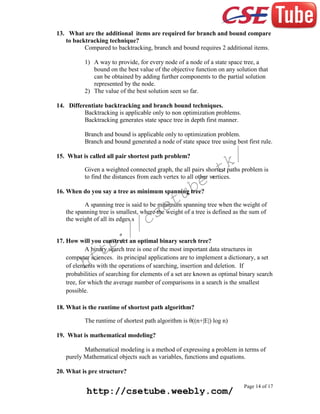 13. What are the additional items are required for branch and bound compare
to backtracking technique?
Compared to backtracking, branch and bound requires 2 additional items.
1) A way to provide, for every node of a node of a state space tree, a
bound on the best value of the objective function on any solution that
can be obtained by adding further components to the partial solution
represented by the node.
2) The value of the best solution seen so far.
14. Differentiate backtracking and branch bound techniques.
Backtracking is applicable only to non optimization problems.
Backtracking generates state space tree in depth first manner.
Branch and bound is applicable only to optimization problem.
Branch and bound generated a node of state space tree using best first rule.

k/
t

15. What is called all pair shortest path problem?

Given a weighted connected graph, the all pairs shortest paths problem is
to find the distances from each vertex to all other vertices.

e.
b

tu
e

16. When do you say a tree as minimum spanning tree?

A spanning tree is said to be minimum spanning tree when the weight of
the spanning tree is smallest, where the weight of a tree is defined as the sum of
the weight of all its edges.s

cs
/

:/
p

17. How will you construct an optimal binary search tree?
A binary search tree is one of the most important data structures in
computer sciences. its principal applications are to implement a dictionary, a set
of elements with the operations of searching, insertion and deletion. If
probabilities of searching for elements of a set are known as optimal binary search
tree, for which the average number of comparisons in a search is the smallest
possible.

tt
h

18. What is the runtime of shortest path algorithm?
The runtime of shortest path algorithm is θ((n+|E|) log n)
19. What is mathematical modeling?
Mathematical modeling is a method of expressing a problem in terms of
purely Mathematical objects such as variables, functions and equations.
20. What is pre structure?

http://csetube.weebly.com/

Page 14 of 17

 