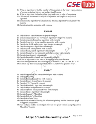 8) Write an algorithm to find the number of binary digits in the binary representation
of a positive decimal integer and analyze its efficiency
9) Write an algorithm for finding of the largest element in a list of n numbers
10) Differentiate mathematical analysis of algorithm and empirical analysis of
algorithm
11) Explain static algorithm visualization and dynamic algorithm visualization with
example
12) Explain algorithm animation with example
UNIT-III
1) Explain Brute force method with proper example
2) Explain selection sort and bubble sort algorithm with proper example
3) Explain sequential searching algorithm with example
4) Explain brute force string matching algorithm with example
5) Explain the divide and conquer algorithms with example
6) Explain merge sort algorithm with example
7) Explain quick sort algorithm with example
8) Explain binary search algorithm with example
9) Explain binary tree traversals and related properties with example
10) Explain insertion sort with example
11) Explain Depth First Search and Breadth First Search
12) Write an algorithm to sort a set of N numbers using insertion sort
13) Trace the algorithm for the following set of number 20, 35, 18, 8 14, 41, 3, 39
14) Mention any three search algorithms which is preferred in general? why?

k/
t

e.
b

tu
e

cs
/

:/
p

UNIT-IV

tt
h

1) Explain Transform and conquer techniques with example
2) Explain pre sorting
3) Explain balanced search tree with example
4) Explain Binary Search Tree with example
5) Explain AVL Trees with example
6) Explain Warshall’s algorithm with example
7) Explain Floyd’s algorithm with example
8) Explain Optimal Binary search trees with example
9) Explain Prim’s algorithm with example
10) Explain Kruskal’s Algorithm
11) Explain Dijkstra’s Algorithm
12) Explain Huffman Trees
13) Explain the method of finding the minimum spanning tree for connected graph
using prim’;s algorithm
14) How will you find the shortest path between two given vertices using Dijkkstra’s
Algorithm? Explain

http://csetube.weebly.com/

Page 16 of 17

 