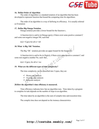 16. Define Order of Algorithm
The order of algorithm is a standard notation of an algorithm that has been
developed to represent function that bound the computing time for algorithms.
The order of an algorithm is a way of defining its efficiency. It is usually referred
as O-notation
17. Define Big Omega Notation.
Omega notation provides a lower bound for the function t..
A function t(n) is said to in Omega (g(n)), if there exist some positive constant C
and some non negative integer N0, such that
t(n)>=Cg(n) for all n>=n0
18. What is Big ‘Oh’ Notation.

k/
t

The Big ‘Oh’ notation provides an upper bound for the function t.

e.
b

A function t(n) is said to be in O(g(n)), if there exist some positive constant C and
some non negative number No, such that ,

tu
e

t(n)<=Cg(n), for all n>=no

cs
/

19. What are the different types of time complexity?

The time complexity can be classified into 3 types, they are

:/
p

 Worst case analysis
 Average case analysis
 Best case analysis

tt
h

20.How the algorithm’s time efficiency is measured.
Time efficiency indicates how fast an algorithm runs. Time taken by a program
to complete its task depends on the number of steps in an algorithm.
The time taken by an algorithm is the sum of compile time and execution time.
The compile time does not depend on the instance characteristics

http://csetube.weebly.com/

Page 3 of 17

 