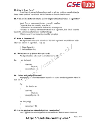 10. What is Brute Force?
Brute Force is a straightforward approach to solving problem, usually directly
based on the problem’s statement and definitions of the concepts involved..
11. What are the different criteria used to improve the effectiveness of algorithm?
Input- Zero or more quantities are externally supplied
Output-At least one quantity is produced
Definiteness-Each instruction is clear and unambiguous
Finiteness-If we trace out the instructions of an algorithm, then for all case the
algorithm terminates after a finite number of steps
Effectiveness-Every instruction must be very clear
12. What is recursive call?
An algorithm is said to be recursive if the same algorithm invoked in the body.
There are 2 types of algorithm. They are

k/
t

1) Direct Recursive
2) Indirect Recursive

e.
b

13. What is meant by Direct Recursive call?
An algorithm that calls itself is direct recursive call.
Eg.

tu
e

int fun(int x)
{
if(x<=0)
return x;
return (fun(x-1));

cs
/

:/
p

}

tt
h

14. Define indirect recursive call?
Algorithm A is said to be indirect recursive if it calls another algorithm which in
turn call A.
Eg.
int fun(int x)
{
if(x<=0)
return x;
return (fun1(x-1));
}
int fun1(int y)
{
return fun(y-1)
}
15. List the application areas of algorithm visualization?
The 2 application are of algorithm visualization are Research and Education

http://csetube.weebly.com/

Page 5 of 17

 
