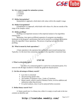 16. Give some example for animation systems.
1. BALSA
2. TANGO
3. ZEUS
17. Define Interpolation?
Interpolation is approach, which deals with values with in the sample’s range.
18. Define Extrapolation?
Extrapolation is a approach, which deals with values of n, that are outside of the
range of the samples values.
19. Define profiling?
Profiling is an important resource in the empirical analysis of an algorithms
running time.
Measuring time spent on different segments of a program can pinpoint a
bottleneck in the program’s performance that can be missed by an abstract deliberation
about the algorithm’s basic operations. The process of getting such data is called
profiling.

k/
t

e.
b

20. What is meant by basic operations.?

tu
e

A basic operation is the operation that contributes most toward running time .
Typically, it is the most time consuming operation in the algorithm’s innermost loop.

cs
/

:/
p

UNIT III

1. What is articulation point?

tt
h

A vertex of a connected graph G is said to be in articulation point, if its
removal with all edges incident to it breaks the graph into disjoint pieces.
2. List the advantages of binary search?





Less time is consumed
The processing speed is fast
The number of iterations is less. It take n/2 iterations.
Binary search, which is used in Fibonacci Series, involves addition and
subtraction rather than division
 It is priori analysis, since it can be analyzed before execution
3. Define binary search Tree?
A binary search tree t is a binary tree, either it is empty or each node in the tree
contains an identifier and

http://csetube.weebly.com/

Page 6 of 17

 