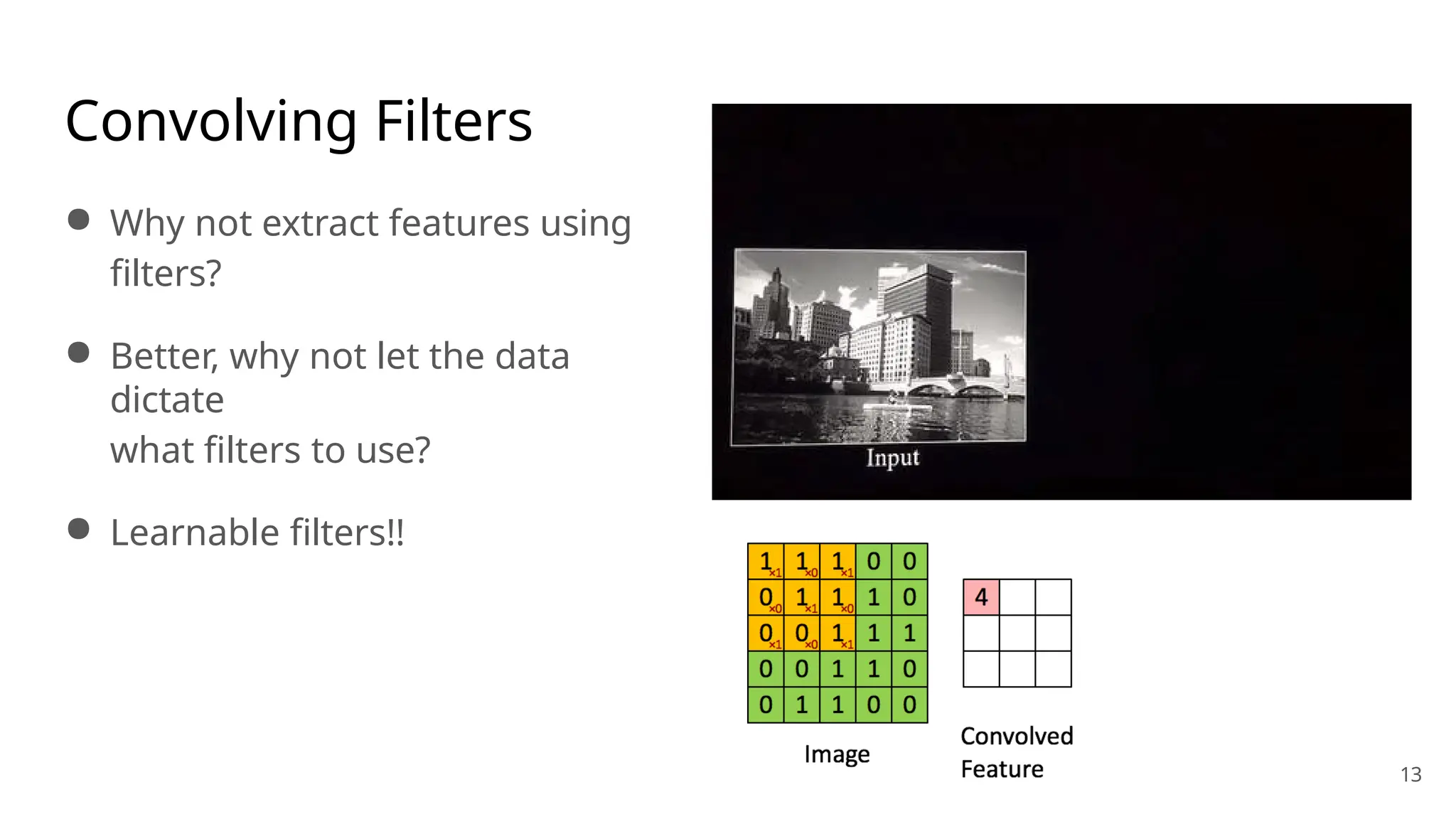 Convolving Filters
● Why not extract features using
filters?
● Better, why not let the data
dictate
what filters to use?
● Learnable filters!!
13
 