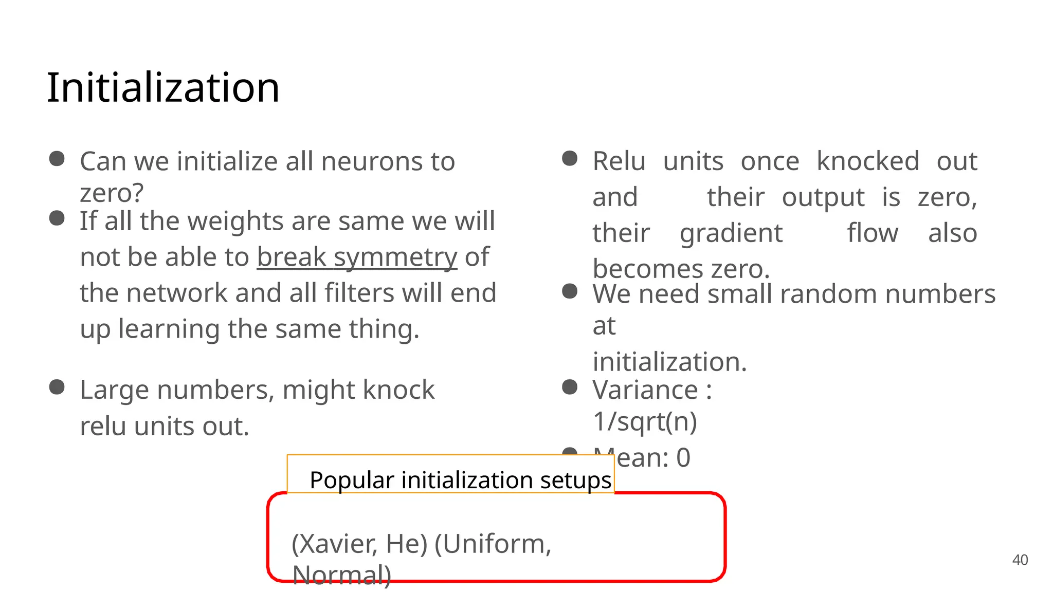 Initialization
● Can we initialize all neurons to
zero?
● If all the weights are same we will
not be able to break symmetry of
the network and all filters will end
up learning the same thing.
● Large numbers, might knock
relu units out.
● Relu units once knocked out
and their output is zero,
their gradient flow also
becomes zero.
● We need small random numbers
at
initialization.
● Variance :
1/sqrt(n)
● Mean: 0
Popular initialization setups
40
(Xavier, He) (Uniform,
Normal)
 