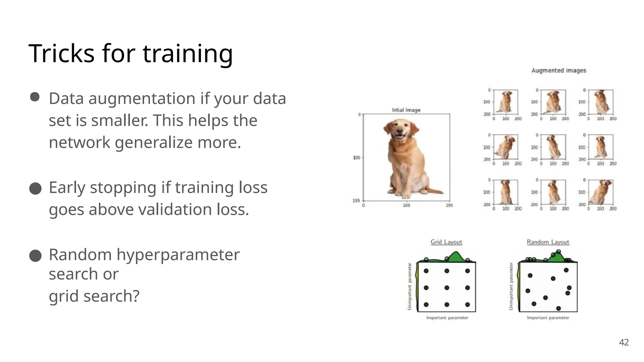 Tricks for training
● Data augmentation if your data
set is smaller. This helps the
network generalize more.
● Early stopping if training loss
goes above validation loss.
● Random hyperparameter
search or
grid search?
42
 