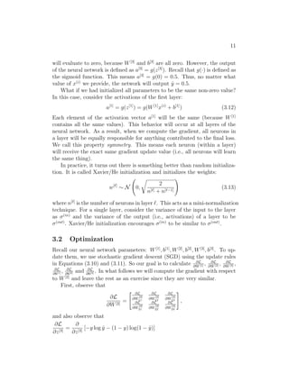 11
will evaluate to zero, because W[3]
and b[3]
are all zero. However, the output
of the neural network is deﬁned as a[3]
= g(z[3]
). Recall that g(·) is deﬁned as
the sigmoid function. This means a[3]
= g(0) = 0.5. Thus, no matter what
value of x(i)
we provide, the network will output ˆy = 0.5.
What if we had initialized all parameters to be the same non-zero value?
In this case, consider the activations of the ﬁrst layer:
a[1]
= g(z[1]
) = g(W[1]
x(i)
+ b[1]
) (3.12)
Each element of the activation vector a[1]
will be the same (because W[1]
contains all the same values). This behavior will occur at all layers of the
neural network. As a result, when we compute the gradient, all neurons in
a layer will be equally responsible for anything contributed to the ﬁnal loss.
We call this property symmetry. This means each neuron (within a layer)
will receive the exact same gradient update value (i.e., all neurons will learn
the same thing).
In practice, it turns out there is something better than random initializa-
tion. It is called Xavier/He initialization and initializes the weights:
w[ ]
∼ N 0,
2
n[ ] + n[ −1]
(3.13)
where n[ ]
is the number of neurons in layer . This acts as a mini-normalization
technique. For a single layer, consider the variance of the input to the layer
as σ(in)
and the variance of the output (i.e., activations) of a layer to be
σ(out)
. Xavier/He initialization encourages σ(in)
to be similar to σ(out)
.
3.2 Optimization
Recall our neural network parameters: W[1]
, b[1]
, W[2]
, b[2]
, W[3]
, b[3]
. To up-
date them, we use stochastic gradient descent (SGD) using the update rules
in Equations (3.10) and (3.11). So our goal is to calculate ∂L
∂W[1] , ∂L
∂W[2] , ∂L
∂W[3] ,
∂L
∂b[1] , ∂L
∂b[2] and ∂L
∂b[3] . In what follows we will compute the gradient with respect
to W[2]
and leave the rest as an exercise since they are very similar.
First, observe that
∂L
∂W[2]
=
∂L
∂W
[2]
11
∂L
∂W
[2]
12
∂L
∂W
[2]
13
∂L
∂W
[2]
21
∂L
∂W
[2]
22
∂L
∂W
[2]
23
,
and also observe that
∂L
∂z[3]
=
∂
∂z[3]
[−y log ˆy − (1 − y) log(1 − ˆy)]
 