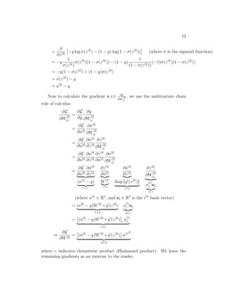 12
=
∂
∂z[3]
−y log σ(z[3]
) − (1 − y) log(1 − σ(z[3]
)) (where σ is the sigmoid function)
= −y
1
σ(z[3])
σ(z[3]
)(1 − σ(z[3]
)) − (1 − y)
1
(1 − σ(z[3]))
(−1)σ(z[3]
)(1 − σ(z[3]
))
= −y(1 − σ(z[3]
) + (1 − y)σ(z[3]
)
= σ(z[3]
) − y
= a[3]
− y.
Now to calculate the gradient w.r.t ∂L
∂W
[2]
ij
, we use the multivariate chain
rule of calculus:
∂L
∂W
[2]
ij
=
∂L
∂ˆy
∂ˆy
∂W
[2]
ij
=
∂L
∂a[3]
∂a[3]
∂W
[2]
ij
=
∂L
∂a[3]
∂a[3]
∂z[3]
∂z[3]
∂W
[2]
ij
=
∂L
∂a[3]
∂a[3]
∂z[3]
∂z[3]
∂a[2]
∂a[2]
∂W
[2]
ij
=
∂L
∂a[3]
∂a[3]
∂z[3]
(a[3]
− y)
1×1
∂z[3]
∂a[2]
W[3]
1×2
∂a[2]
∂z[2]
diag g (z[2]
)
2×2
∂z[2]
∂W
[2]
ij
a
[1]
j ei
2×1
(where a[1]
∈ R3
, and ei ∈ R2
is the ith
basis vector)
= (a[3]
− y)W[3]
◦ g (z[2]
)
1×2
a
[1]
j ei
2×1
= (a[3]
− y)W[3]
◦ g (z[2]
) i
a
[1]
j
1×1
⇒
∂L
∂W[2]
= (a[3]
− y)W[3]
◦ g (z[2]
) a[1]T
2×3
where ◦ indicates elemntwise product (Hadamard product). We leave the
remaining gradients as an exercise to the reader.
 