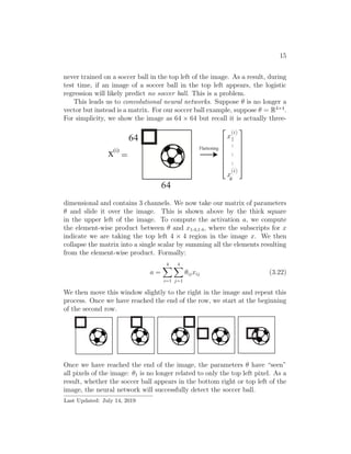 15
never trained on a soccer ball in the top left of the image. As a result, during
test time, if an image of a soccer ball in the top left appears, the logistic
regression will likely predict no soccer ball. This is a problem.
This leads us to convolutional neural networks. Suppose θ is no longer a
vector but instead is a matrix. For our soccer ball example, suppose θ = R4×4
.
For simplicity, we show the image as 64 × 64 but recall it is actually three-
dimensional and contains 3 channels. We now take our matrix of parameters
θ and slide it over the image. This is shown above by the thick square
in the upper left of the image. To compute the activation a, we compute
the element-wise product between θ and x1:4,1:4, where the subscripts for x
indicate we are taking the top left 4 × 4 region in the image x. We then
collapse the matrix into a single scalar by summing all the elements resulting
from the element-wise product. Formally:
a =
4
i=1
4
j=1
θijxij (3.22)
We then move this window slightly to the right in the image and repeat this
process. Once we have reached the end of the row, we start at the beginning
of the second row.
Once we have reached the end of the image, the parameters θ have “seen”
all pixels of the image: θ1 is no longer related to only the top left pixel. As a
result, whether the soccer ball appears in the bottom right or top left of the
image, the neural network will successfully detect the soccer ball.
Last Updated: July 14, 2019
 