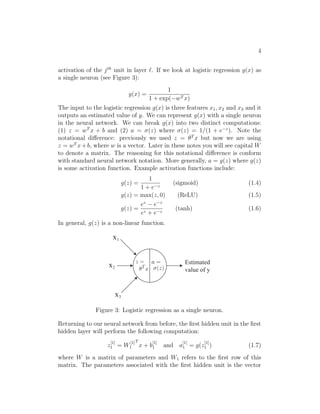 4
activation of the jth
unit in layer . If we look at logistic regression g(x) as
a single neuron (see Figure 3):
g(x) =
1
1 + exp(−wT x)
The input to the logistic regression g(x) is three features x1, x2 and x3 and it
outputs an estimated value of y. We can represent g(x) with a single neuron
in the neural network. We can break g(x) into two distinct computations:
(1) z = wT
x + b and (2) a = σ(z) where σ(z) = 1/(1 + e−z
). Note the
notational diﬀerence: previously we used z = θT
x but now we are using
z = wT
x+b, where w is a vector. Later in these notes you will see capital W
to denote a matrix. The reasoning for this notational diﬀerence is conform
with standard neural network notation. More generally, a = g(z) where g(z)
is some activation function. Example activation functions include:
g(z) =
1
1 + e−z
(sigmoid) (1.4)
g(z) = max(z, 0) (ReLU) (1.5)
g(z) =
ez
− e−z
ez + e−z
(tanh) (1.6)
In general, g(z) is a non-linear function.
x1
x2
x3
Estimated
value of y
Figure 3: Logistic regression as a single neuron.
Returning to our neural network from before, the ﬁrst hidden unit in the ﬁrst
hidden layer will perform the following computation:
z
[1]
1 = W
[1]
1
T
x + b
[1]
1 and a
[1]
1 = g(z
[1]
1 ) (1.7)
where W is a matrix of parameters and W1 refers to the ﬁrst row of this
matrix. The parameters associated with the ﬁrst hidden unit is the vector
 