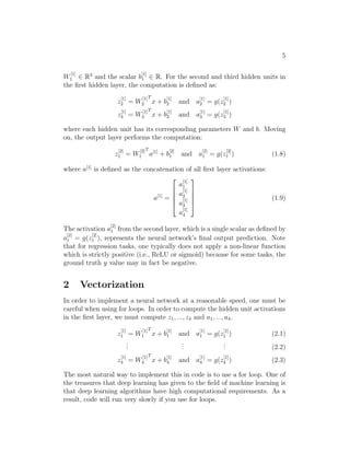 5
W
[1]
1 ∈ R3
and the scalar b
[1]
1 ∈ R. For the second and third hidden units in
the ﬁrst hidden layer, the computation is deﬁned as:
z
[1]
2 = W
[1]
2
T
x + b
[1]
2 and a
[1]
2 = g(z
[1]
2 )
z
[1]
3 = W
[1]
3
T
x + b
[1]
3 and a
[1]
3 = g(z
[1]
3 )
where each hidden unit has its corresponding parameters W and b. Moving
on, the output layer performs the computation:
z
[2]
1 = W
[2]
1
T
a[1]
+ b
[2]
1 and a
[2]
1 = g(z
[2]
1 ) (1.8)
where a[1]
is deﬁned as the concatenation of all ﬁrst layer activations:
a[1]
=





a
[1]
1
a
[1]
2
a
[1]
3
a
[1]
4





(1.9)
The activation a
[2]
1 from the second layer, which is a single scalar as deﬁned by
a
[2]
1 = g(z
[2]
1 ), represents the neural network’s ﬁnal output prediction. Note
that for regression tasks, one typically does not apply a non-linear function
which is strictly positive (i.e., ReLU or sigmoid) because for some tasks, the
ground truth y value may in fact be negative.
2 Vectorization
In order to implement a neural network at a reasonable speed, one must be
careful when using for loops. In order to compute the hidden unit activations
in the ﬁrst layer, we must compute z1, ..., z4 and a1, ..., a4.
z
[1]
1 = W
[1]
1
T
x + b
[1]
1 and a
[1]
1 = g(z
[1]
1 ) (2.1)
...
...
... (2.2)
z
[1]
4 = W
[1]
4
T
x + b
[1]
4 and a
[1]
4 = g(z
[1]
4 ) (2.3)
The most natural way to implement this in code is to use a for loop. One of
the treasures that deep learning has given to the ﬁeld of machine learning is
that deep learning algorithms have high computational requirements. As a
result, code will run very slowly if you use for loops.
 