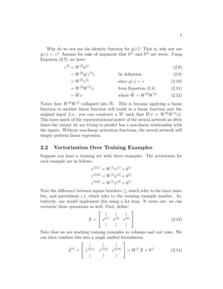 7
Why do we not use the identity function for g(z)? That is, why not use
g(z) = z? Assume for sake of argument that b[1]
and b[2]
are zeros. Using
Equation (2.7), we have:
z[2]
= W[2]
a[1]
(2.8)
= W[2]
g(z[1]
) by deﬁnition (2.9)
= W[2]
z[1]
since g(z) = z (2.10)
= W[2]
W[1]
x from Equation (2.4) (2.11)
= ˜Wx where ˜W = W[2]
W[1]
(2.12)
Notice how W[2]
W[1]
collapsed into ˜W. This is because applying a linear
function to another linear function will result in a linear function over the
original input (i.e., you can construct a ˜W such that ˜Wx = W[2]
W[1]
x).
This loses much of the representational power of the neural network as often
times the output we are trying to predict has a non-linear relationship with
the inputs. Without non-linear activation functions, the neural network will
simply perform linear regression.
2.2 Vectorization Over Training Examples
Suppose you have a training set with three examples. The activations for
each example are as follows:
z[1](1)
= W[1]
x(1)
+ b[1]
z[1](2)
= W[1]
x(2)
+ b[1]
z[1](3)
= W[1]
x(3)
+ b[1]
Note the diﬀerence between square brackets [·], which refer to the layer num-
ber, and parenthesis (·), which refer to the training example number. In-
tuitively, one would implement this using a for loop. It turns out, we can
vectorize these operations as well. First, deﬁne:
X =


| | |
x(1)
x(2)
x(3)
| | |

 (2.13)
Note that we are stacking training examples in columns and not rows. We
can then combine this into a single uniﬁed formulation:
Z[1]
=


| | |
z[1](1)
z[1](2)
z[1](3)
| | |

 = W[1]
X + b[1]
(2.14)
 