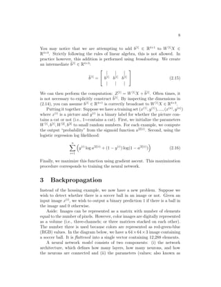 8
You may notice that we are attempting to add b[1]
∈ R4×1
to W[1]
X ∈
R4×3
. Strictly following the rules of linear algebra, this is not allowed. In
practice however, this addition is performed using broadcasting. We create
an intermediate ˜b[1]
∈ R4×3
:
˜b[1]
=


| | |
b[1]
b[1]
b[1]
| | |

 (2.15)
We can then perform the computation: Z[1]
= W[1]
X + ˜b[1]
. Often times, it
is not necessary to explicitly construct ˜b[1]
. By inspecting the dimensions in
(2.14), you can assume b[1]
∈ R4×1
is correctly broadcast to W[1]
X ∈ R4×3
.
Putting it together: Suppose we have a training set (x(1)
, y(1)
), ..., (x(n)
, y(n)
)
where x(i)
is a picture and y(i)
is a binary label for whether the picture con-
tains a cat or not (i.e., 1=contains a cat). First, we initialize the parameters
W[1]
, b[1]
, W[2]
, b[2]
to small random numbers. For each example, we compute
the output “probability” from the sigmoid function a[2](i)
. Second, using the
logistic regression log likelihood:
n
i=1
y(i)
log a[2](i)
+ (1 − y(i)
) log(1 − a[2](i)
) (2.16)
Finally, we maximize this function using gradient ascent. This maximization
procedure corresponds to training the neural network.
3 Backpropagation
Instead of the housing example, we now have a new problem. Suppose we
wish to detect whether there is a soccer ball in an image or not. Given an
input image x(i)
, we wish to output a binary prediction 1 if there is a ball in
the image and 0 otherwise.
Aside: Images can be represented as a matrix with number of elements
equal to the number of pixels. However, color images are digitally represented
as a volume (i.e., three-channels; or three matrices stacked on each other).
The number three is used because colors are represented as red-green-blue
(RGB) values. In the diagram below, we have a 64×64×3 image containing
a soccer ball. It is ﬂattened into a single vector containing 12,288 elements.
A neural network model consists of two components: (i) the network
architecture, which deﬁnes how many layers, how many neurons, and how
the neurons are connected and (ii) the parameters (values; also known as
 