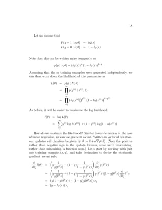 18
Let us assume that
P(y = 1 | x; θ) = hθ(x)
P(y = 0 | x; θ) = 1 − hθ(x)
Note that this can be written more compactly as
p(y | x; θ) = (hθ(x))y
(1 − hθ(x))1−y
Assuming that the m training examples were generated independently, we
can then write down the likelihood of the parameters as
L(θ) = p(⃗y | X; θ)
=
m
i=1
p(y(i)
| x(i)
; θ)
=
m
i=1
hθ(x(i)
)
y(i)
1 − hθ(x(i)
)
1−y(i)
As before, it will be easier to maximize the log likelihood:
ℓ(θ) = log L(θ)
=
m
i=1
y(i)
log h(x(i)
) + (1 − y(i)
) log(1 − h(x(i)
))
How do we maximize the likelihood? Similar to our derivation in the case
of linear regression, we can use gradient ascent. Written in vectorial notation,
our updates will therefore be given by θ := θ + α∇θℓ(θ). (Note the positive
rather than negative sign in the update formula, since we’re maximizing,
rather than minimizing, a function now.) Let’s start by working with just
one training example (x, y), and take derivatives to derive the stochastic
gradient ascent rule:
∂
∂θj
ℓ(θ) = y
1
g(θT x)
− (1 − y)
1
1 − g(θT x)
∂
∂θj
g(θT
x)
= y
1
g(θT x)
− (1 − y)
1
1 − g(θT x)
g(θT
x)(1 − g(θT
x)
∂
∂θj
θT
x
= y(1 − g(θT
x)) − (1 − y)g(θT
x) xj
= (y − hθ(x)) xj
 