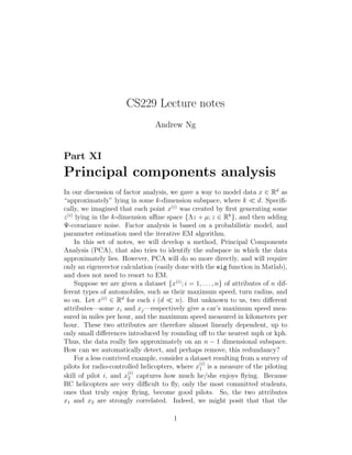 CS229 Lecture notes
Andrew Ng
Part XI
Principal components analysis
In our discussion of factor analysis, we gave a way to model data x ∈ Rd
as
“approximately” lying in some k-dimension subspace, where k ≪ d. Speciﬁ-
cally, we imagined that each point x(i)
was created by ﬁrst generating some
z(i)
lying in the k-dimension aﬃne space {Λz + µ; z ∈ Rk
}, and then adding
Ψ-covariance noise. Factor analysis is based on a probabilistic model, and
parameter estimation used the iterative EM algorithm.
In this set of notes, we will develop a method, Principal Components
Analysis (PCA), that also tries to identify the subspace in which the data
approximately lies. However, PCA will do so more directly, and will require
only an eigenvector calculation (easily done with the eig function in Matlab),
and does not need to resort to EM.
Suppose we are given a dataset {x(i)
; i = 1, . . . , n} of attributes of n dif-
ferent types of automobiles, such as their maximum speed, turn radius, and
so on. Let x(i)
∈ Rd
for each i (d ≪ n). But unknown to us, two diﬀerent
attributes—some xi and xj—respectively give a car’s maximum speed mea-
sured in miles per hour, and the maximum speed measured in kilometers per
hour. These two attributes are therefore almost linearly dependent, up to
only small diﬀerences introduced by rounding oﬀ to the nearest mph or kph.
Thus, the data really lies approximately on an n − 1 dimensional subspace.
How can we automatically detect, and perhaps remove, this redundancy?
For a less contrived example, consider a dataset resulting from a survey of
pilots for radio-controlled helicopters, where x
(i)
1 is a measure of the piloting
skill of pilot i, and x
(i)
2 captures how much he/she enjoys ﬂying. Because
RC helicopters are very diﬃcult to ﬂy, only the most committed students,
ones that truly enjoy ﬂying, become good pilots. So, the two attributes
x1 and x2 are strongly correlated. Indeed, we might posit that that the
1
 
