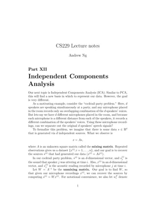 CS229 Lecture notes
Andrew Ng
Part XII
Independent Components
Analysis
Our next topic is Independent Components Analysis (ICA). Similar to PCA,
this will ﬁnd a new basis in which to represent our data. However, the goal
is very diﬀerent.
As a motivating example, consider the “cocktail party problem.” Here, d
speakers are speaking simultaneously at a party, and any microphone placed
in the room records only an overlapping combination of the d speakers’ voices.
But lets say we have d diﬀerent microphones placed in the room, and because
each microphone is a diﬀerent distance from each of the speakers, it records a
diﬀerent combination of the speakers’ voices. Using these microphone record-
ings, can we separate out the original d speakers’ speech signals?
To formalize this problem, we imagine that there is some data s ∈ Rd
that is generated via d independent sources. What we observe is
x = As,
where A is an unknown square matrix called the mixing matrix. Repeated
observations gives us a dataset {x(i)
; i = 1, . . . , n}, and our goal is to recover
the sources s(i)
that had generated our data (x(i)
= As(i)
).
In our cocktail party problem, s(i)
is an d-dimensional vector, and s
(i)
j is
the sound that speaker j was uttering at time i. Also, x(i)
in an d-dimensional
vector, and x
(i)
j is the acoustic reading recorded by microphone j at time i.
Let W = A−1
be the unmixing matrix. Our goal is to ﬁnd W, so
that given our microphone recordings x(i)
, we can recover the sources by
computing s(i)
= Wx(i)
. For notational convenience, we also let wT
i denote
1
 