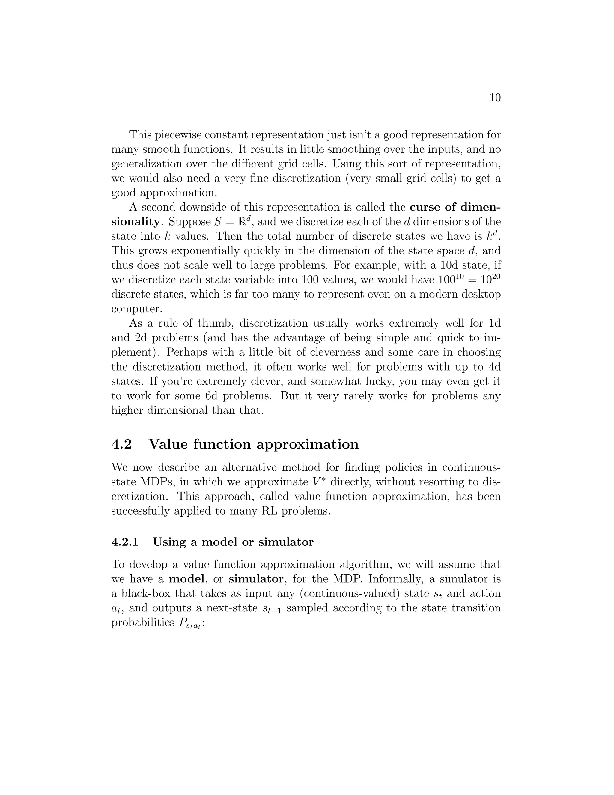 10
This piecewise constant representation just isn’t a good representation for
many smooth functions. It results in little smoothing over the inputs, and no
generalization over the diﬀerent grid cells. Using this sort of representation,
we would also need a very ﬁne discretization (very small grid cells) to get a
good approximation.
A second downside of this representation is called the curse of dimen-
sionality. Suppose S = Rd
, and we discretize each of the d dimensions of the
state into k values. Then the total number of discrete states we have is kd
.
This grows exponentially quickly in the dimension of the state space d, and
thus does not scale well to large problems. For example, with a 10d state, if
we discretize each state variable into 100 values, we would have 10010
= 1020
discrete states, which is far too many to represent even on a modern desktop
computer.
As a rule of thumb, discretization usually works extremely well for 1d
and 2d problems (and has the advantage of being simple and quick to im-
plement). Perhaps with a little bit of cleverness and some care in choosing
the discretization method, it often works well for problems with up to 4d
states. If you’re extremely clever, and somewhat lucky, you may even get it
to work for some 6d problems. But it very rarely works for problems any
higher dimensional than that.
4.2 Value function approximation
We now describe an alternative method for ﬁnding policies in continuous-
state MDPs, in which we approximate V ∗
directly, without resorting to dis-
cretization. This approach, called value function approximation, has been
successfully applied to many RL problems.
4.2.1 Using a model or simulator
To develop a value function approximation algorithm, we will assume that
we have a model, or simulator, for the MDP. Informally, a simulator is
a black-box that takes as input any (continuous-valued) state st and action
at, and outputs a next-state st+1 sampled according to the state transition
probabilities Pstat :
 