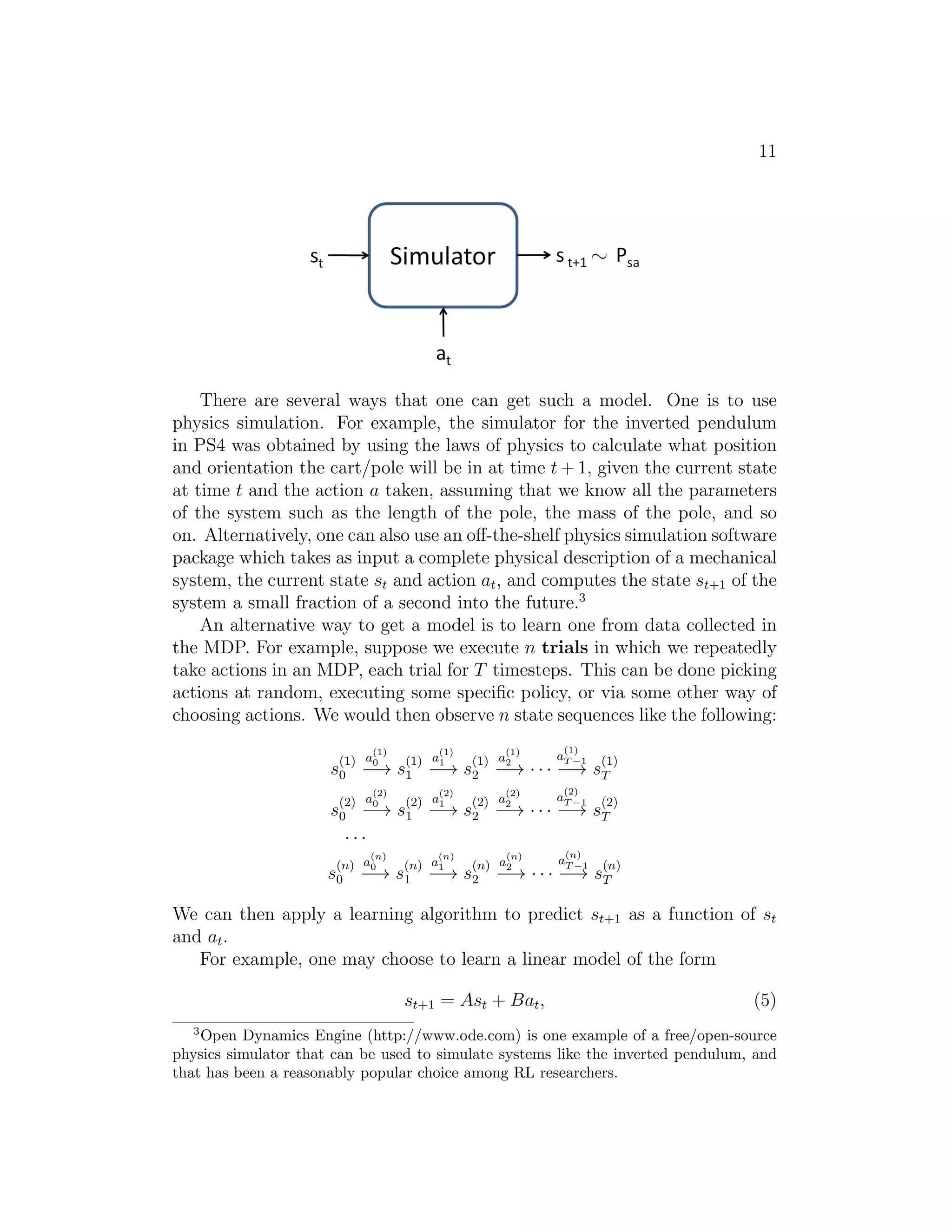 11
There are several ways that one can get such a model. One is to use
physics simulation. For example, the simulator for the inverted pendulum
in PS4 was obtained by using the laws of physics to calculate what position
and orientation the cart/pole will be in at time t + 1, given the current state
at time t and the action a taken, assuming that we know all the parameters
of the system such as the length of the pole, the mass of the pole, and so
on. Alternatively, one can also use an oﬀ-the-shelf physics simulation software
package which takes as input a complete physical description of a mechanical
system, the current state st and action at, and computes the state st+1 of the
system a small fraction of a second into the future.3
An alternative way to get a model is to learn one from data collected in
the MDP. For example, suppose we execute n trials in which we repeatedly
take actions in an MDP, each trial for T timesteps. This can be done picking
actions at random, executing some speciﬁc policy, or via some other way of
choosing actions. We would then observe n state sequences like the following:
s
(1)
0
a
(1)
0
−→ s
(1)
1
a
(1)
1
−→ s
(1)
2
a
(1)
2
−→ · · ·
a
(1)
T −1
−→ s
(1)
T
s
(2)
0
a
(2)
0
−→ s
(2)
1
a
(2)
1
−→ s
(2)
2
a
(2)
2
−→ · · ·
a
(2)
T −1
−→ s
(2)
T
· · ·
s
(n)
0
a
(n)
0
−→ s
(n)
1
a
(n)
1
−→ s
(n)
2
a
(n)
2
−→ · · ·
a
(n)
T −1
−→ s
(n)
T
We can then apply a learning algorithm to predict st+1 as a function of st
and at.
For example, one may choose to learn a linear model of the form
st+1 = Ast + Bat, (5)
3
Open Dynamics Engine (http://www.ode.com) is one example of a free/open-source
physics simulator that can be used to simulate systems like the inverted pendulum, and
that has been a reasonably popular choice among RL researchers.
 