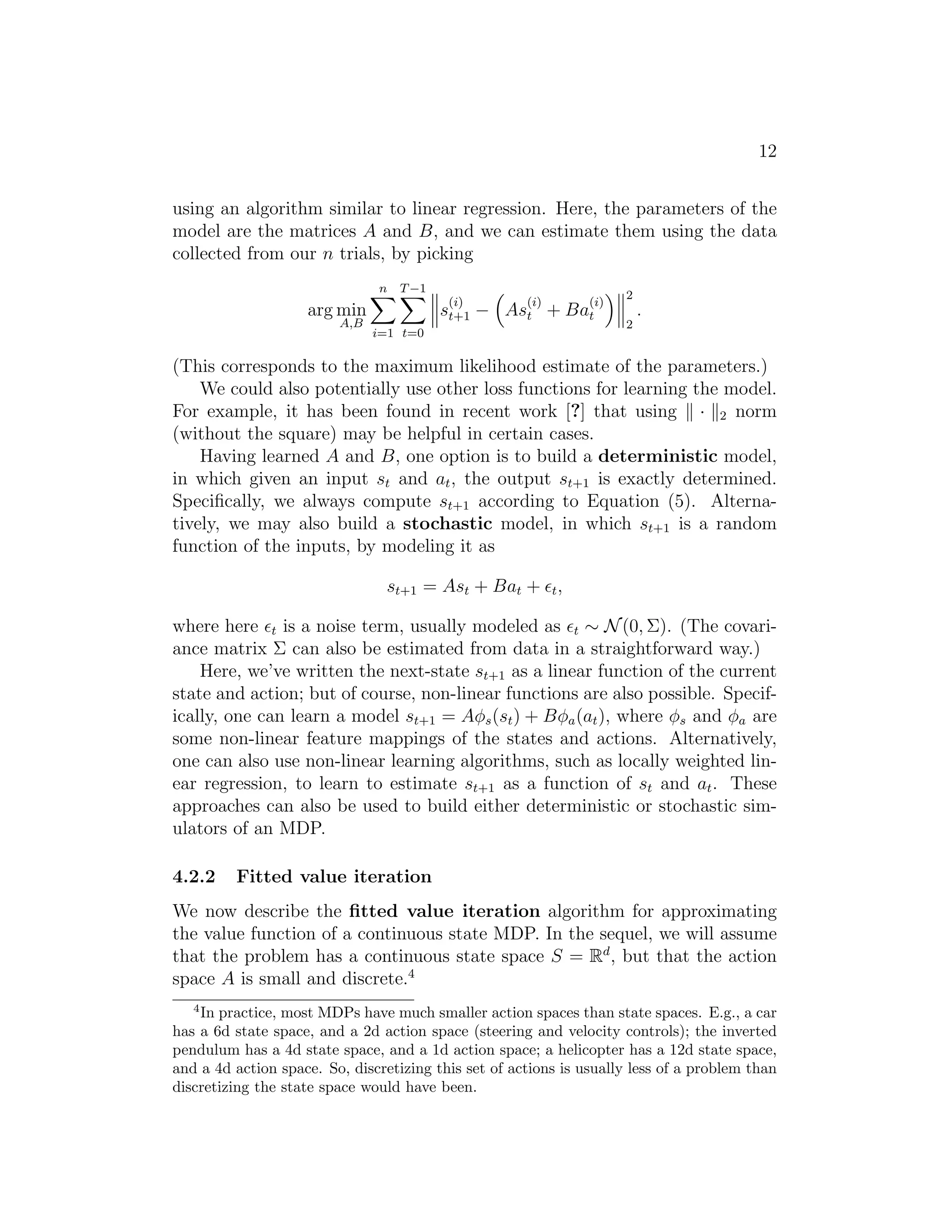 12
using an algorithm similar to linear regression. Here, the parameters of the
model are the matrices A and B, and we can estimate them using the data
collected from our n trials, by picking
arg min
A,B
n
i=1
T−1
t=0
s
(i)
t+1 − As
(i)
t + Ba
(i)
t
2
2
.
(This corresponds to the maximum likelihood estimate of the parameters.)
We could also potentially use other loss functions for learning the model.
For example, it has been found in recent work [?] that using · 2 norm
(without the square) may be helpful in certain cases.
Having learned A and B, one option is to build a deterministic model,
in which given an input st and at, the output st+1 is exactly determined.
Speciﬁcally, we always compute st+1 according to Equation (5). Alterna-
tively, we may also build a stochastic model, in which st+1 is a random
function of the inputs, by modeling it as
st+1 = Ast + Bat + ǫt,
where here ǫt is a noise term, usually modeled as ǫt ∼ N(0, Σ). (The covari-
ance matrix Σ can also be estimated from data in a straightforward way.)
Here, we’ve written the next-state st+1 as a linear function of the current
state and action; but of course, non-linear functions are also possible. Specif-
ically, one can learn a model st+1 = Aφs(st) + Bφa(at), where φs and φa are
some non-linear feature mappings of the states and actions. Alternatively,
one can also use non-linear learning algorithms, such as locally weighted lin-
ear regression, to learn to estimate st+1 as a function of st and at. These
approaches can also be used to build either deterministic or stochastic sim-
ulators of an MDP.
4.2.2 Fitted value iteration
We now describe the ﬁtted value iteration algorithm for approximating
the value function of a continuous state MDP. In the sequel, we will assume
that the problem has a continuous state space S = Rd
, but that the action
space A is small and discrete.4
4
In practice, most MDPs have much smaller action spaces than state spaces. E.g., a car
has a 6d state space, and a 2d action space (steering and velocity controls); the inverted
pendulum has a 4d state space, and a 1d action space; a helicopter has a 12d state space,
and a 4d action space. So, discretizing this set of actions is usually less of a problem than
discretizing the state space would have been.
 
