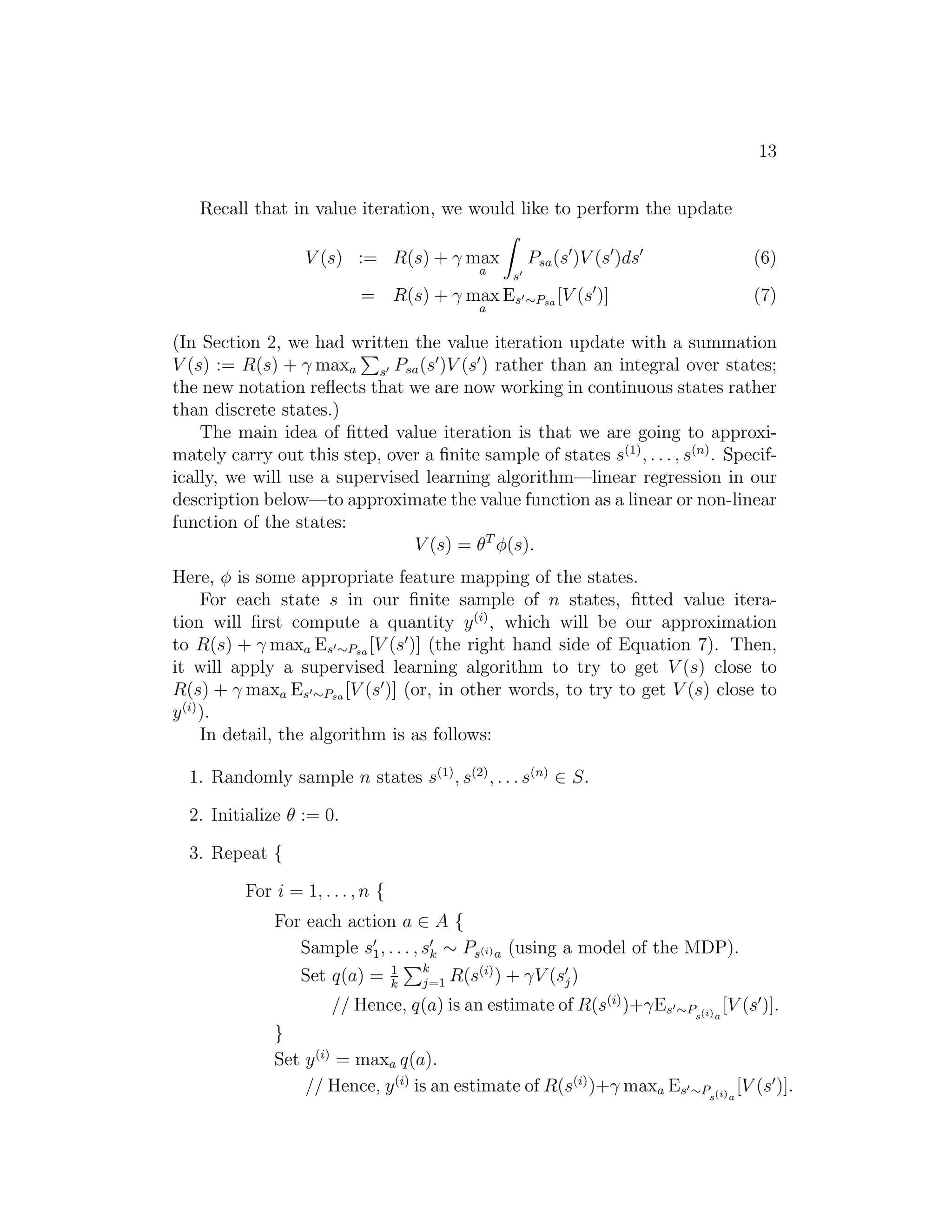 13
Recall that in value iteration, we would like to perform the update
V (s) := R(s) + γ max
a s′
Psa(s′
)V (s′
)ds′
(6)
= R(s) + γ max
a
Es′∼Psa [V (s′
)] (7)
(In Section 2, we had written the value iteration update with a summation
V (s) := R(s) + γ maxa s′ Psa(s′
)V (s′
) rather than an integral over states;
the new notation reﬂects that we are now working in continuous states rather
than discrete states.)
The main idea of ﬁtted value iteration is that we are going to approxi-
mately carry out this step, over a ﬁnite sample of states s(1)
, . . . , s(n)
. Specif-
ically, we will use a supervised learning algorithm—linear regression in our
description below—to approximate the value function as a linear or non-linear
function of the states:
V (s) = θT
φ(s).
Here, φ is some appropriate feature mapping of the states.
For each state s in our ﬁnite sample of n states, ﬁtted value itera-
tion will ﬁrst compute a quantity y(i)
, which will be our approximation
to R(s) + γ maxa Es′∼Psa [V (s′
)] (the right hand side of Equation 7). Then,
it will apply a supervised learning algorithm to try to get V (s) close to
R(s) + γ maxa Es′∼Psa [V (s′
)] (or, in other words, to try to get V (s) close to
y(i)
).
In detail, the algorithm is as follows:
1. Randomly sample n states s(1)
, s(2)
, . . . s(n)
∈ S.
2. Initialize θ := 0.
3. Repeat {
For i = 1, . . . , n {
For each action a ∈ A {
Sample s′
1, . . . , s′
k ∼ Ps(i)a (using a model of the MDP).
Set q(a) = 1
k
k
j=1 R(s(i)
) + γV (s′
j)
// Hence, q(a) is an estimate of R(s(i)
)+γEs′∼Ps(i)a
[V (s′
)].
}
Set y(i)
= maxa q(a).
// Hence, y(i)
is an estimate of R(s(i)
)+γ maxa Es′∼Ps(i)a
[V (s′
)].
 
