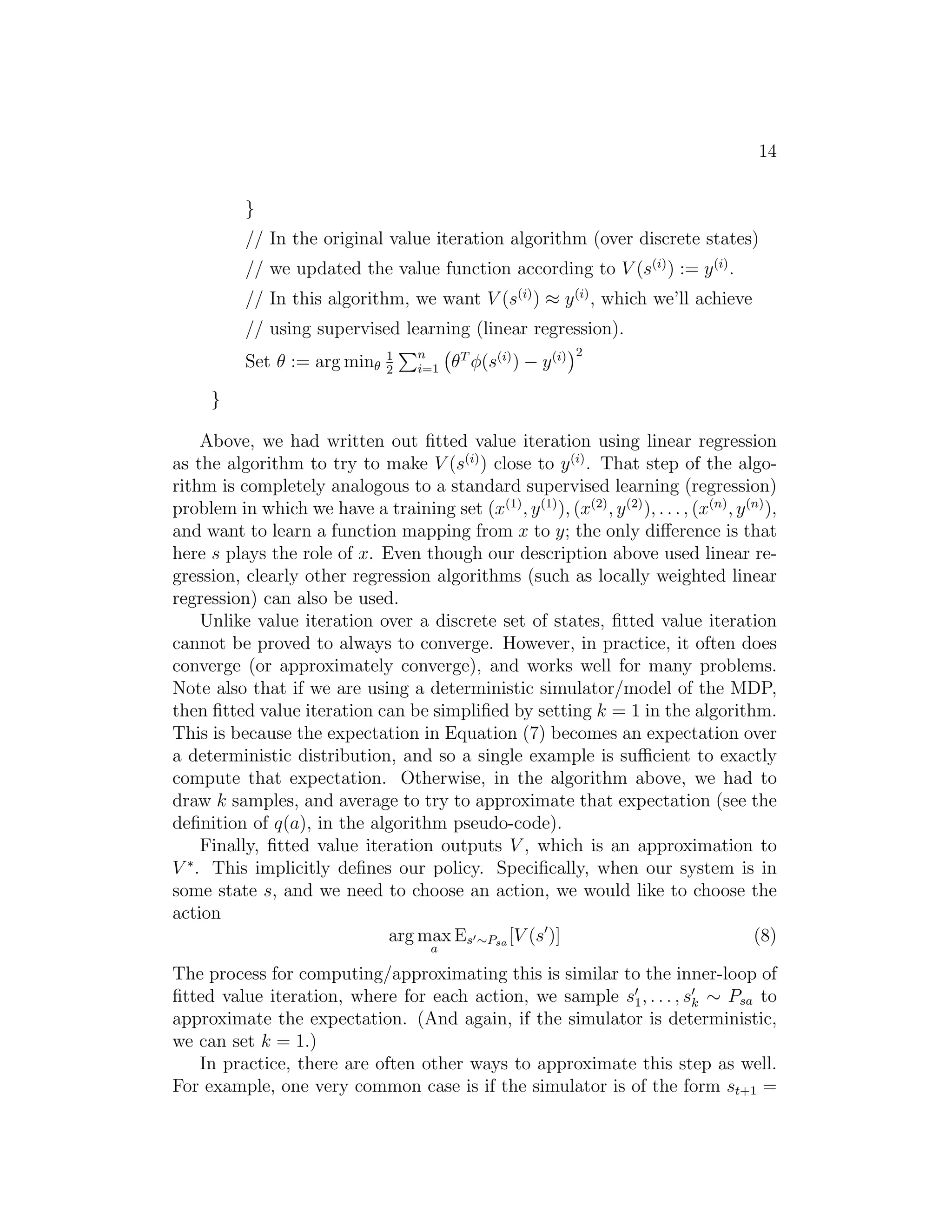 14
}
// In the original value iteration algorithm (over discrete states)
// we updated the value function according to V (s(i)
) := y(i)
.
// In this algorithm, we want V (s(i)
) ≈ y(i)
, which we’ll achieve
// using supervised learning (linear regression).
Set θ := arg minθ
1
2
n
i=1 θT
φ(s(i)
) − y(i) 2
}
Above, we had written out ﬁtted value iteration using linear regression
as the algorithm to try to make V (s(i)
) close to y(i)
. That step of the algo-
rithm is completely analogous to a standard supervised learning (regression)
problem in which we have a training set (x(1)
, y(1)
), (x(2)
, y(2)
), . . . , (x(n)
, y(n)
),
and want to learn a function mapping from x to y; the only diﬀerence is that
here s plays the role of x. Even though our description above used linear re-
gression, clearly other regression algorithms (such as locally weighted linear
regression) can also be used.
Unlike value iteration over a discrete set of states, ﬁtted value iteration
cannot be proved to always to converge. However, in practice, it often does
converge (or approximately converge), and works well for many problems.
Note also that if we are using a deterministic simulator/model of the MDP,
then ﬁtted value iteration can be simpliﬁed by setting k = 1 in the algorithm.
This is because the expectation in Equation (7) becomes an expectation over
a deterministic distribution, and so a single example is suﬃcient to exactly
compute that expectation. Otherwise, in the algorithm above, we had to
draw k samples, and average to try to approximate that expectation (see the
deﬁnition of q(a), in the algorithm pseudo-code).
Finally, ﬁtted value iteration outputs V , which is an approximation to
V ∗
. This implicitly deﬁnes our policy. Speciﬁcally, when our system is in
some state s, and we need to choose an action, we would like to choose the
action
arg max
a
Es′∼Psa [V (s′
)] (8)
The process for computing/approximating this is similar to the inner-loop of
ﬁtted value iteration, where for each action, we sample s′
1, . . . , s′
k ∼ Psa to
approximate the expectation. (And again, if the simulator is deterministic,
we can set k = 1.)
In practice, there are often other ways to approximate this step as well.
For example, one very common case is if the simulator is of the form st+1 =
 