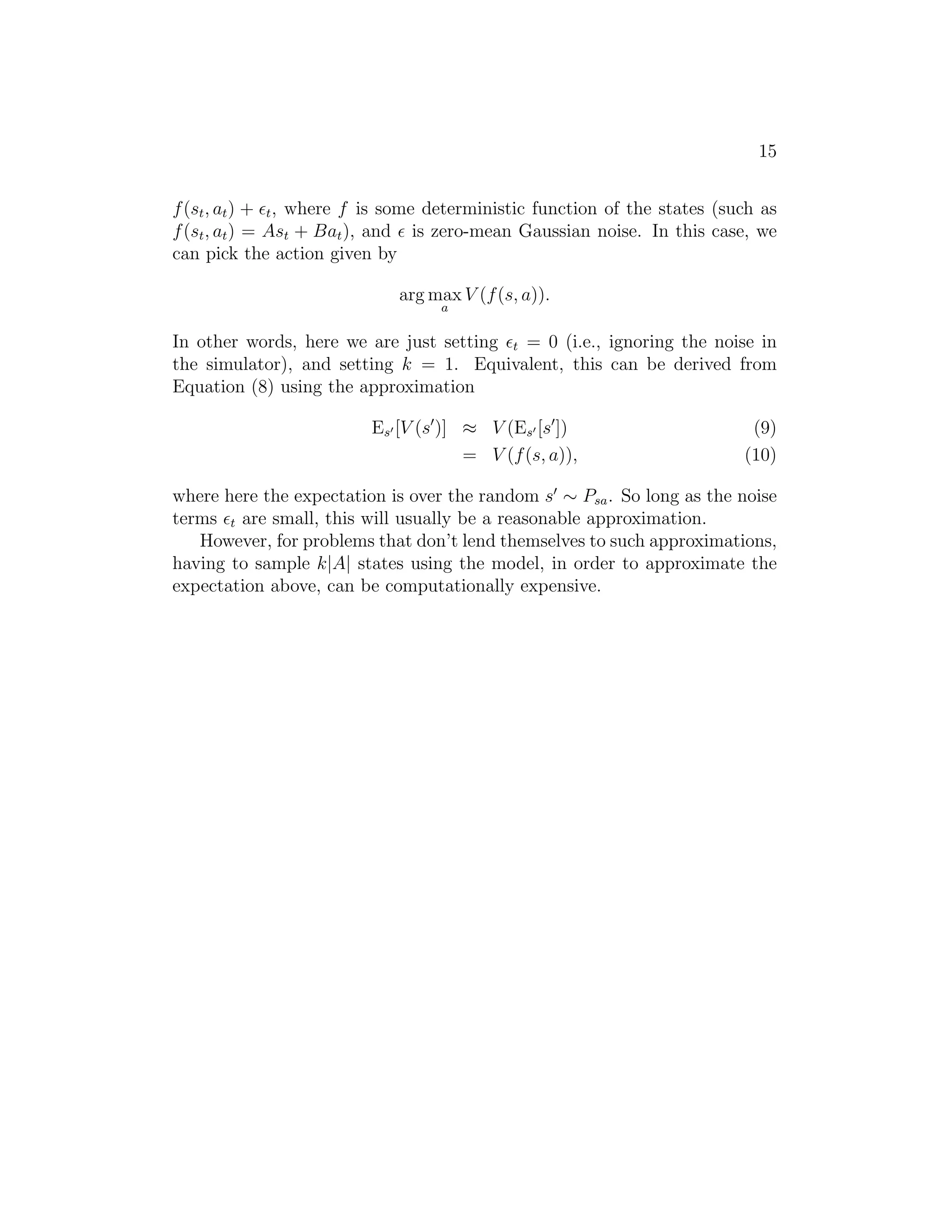 15
f(st, at) + ǫt, where f is some deterministic function of the states (such as
f(st, at) = Ast + Bat), and ǫ is zero-mean Gaussian noise. In this case, we
can pick the action given by
arg max
a
V (f(s, a)).
In other words, here we are just setting ǫt = 0 (i.e., ignoring the noise in
the simulator), and setting k = 1. Equivalent, this can be derived from
Equation (8) using the approximation
Es′ [V (s′
)] ≈ V (Es′ [s′
]) (9)
= V (f(s, a)), (10)
where here the expectation is over the random s′
∼ Psa. So long as the noise
terms ǫt are small, this will usually be a reasonable approximation.
However, for problems that don’t lend themselves to such approximations,
having to sample k|A| states using the model, in order to approximate the
expectation above, can be computationally expensive.
 