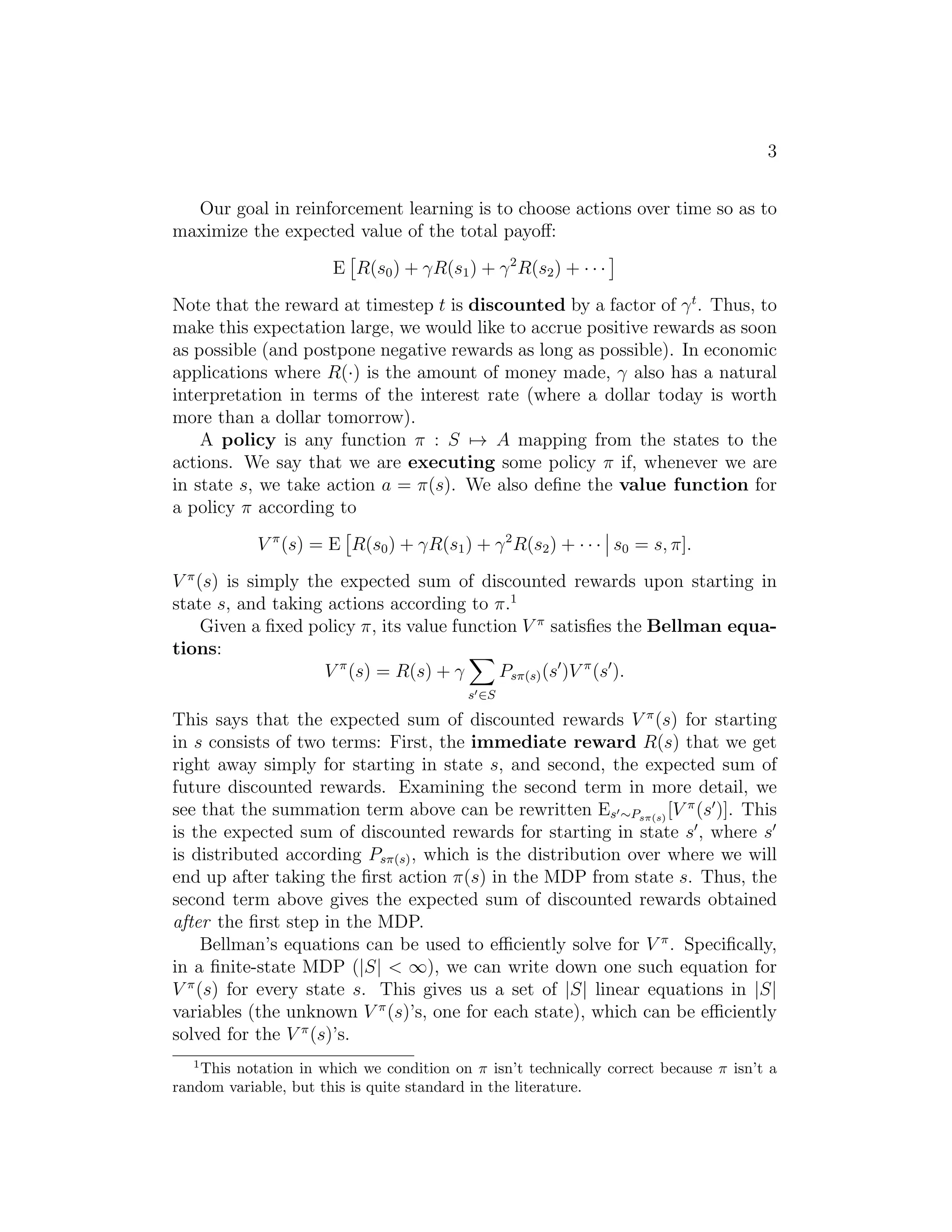 3
Our goal in reinforcement learning is to choose actions over time so as to
maximize the expected value of the total payoﬀ:
E R(s0) + γR(s1) + γ2
R(s2) + · · ·
Note that the reward at timestep t is discounted by a factor of γt
. Thus, to
make this expectation large, we would like to accrue positive rewards as soon
as possible (and postpone negative rewards as long as possible). In economic
applications where R(·) is the amount of money made, γ also has a natural
interpretation in terms of the interest rate (where a dollar today is worth
more than a dollar tomorrow).
A policy is any function π : S → A mapping from the states to the
actions. We say that we are executing some policy π if, whenever we are
in state s, we take action a = π(s). We also deﬁne the value function for
a policy π according to
V π
(s) = E R(s0) + γR(s1) + γ2
R(s2) + · · · s0 = s, π].
V π
(s) is simply the expected sum of discounted rewards upon starting in
state s, and taking actions according to π.1
Given a ﬁxed policy π, its value function V π
satisﬁes the Bellman equa-
tions:
V π
(s) = R(s) + γ
s′∈S
Psπ(s)(s′
)V π
(s′
).
This says that the expected sum of discounted rewards V π
(s) for starting
in s consists of two terms: First, the immediate reward R(s) that we get
right away simply for starting in state s, and second, the expected sum of
future discounted rewards. Examining the second term in more detail, we
see that the summation term above can be rewritten Es′∼Psπ(s)
[V π
(s′
)]. This
is the expected sum of discounted rewards for starting in state s′
, where s′
is distributed according Psπ(s), which is the distribution over where we will
end up after taking the ﬁrst action π(s) in the MDP from state s. Thus, the
second term above gives the expected sum of discounted rewards obtained
after the ﬁrst step in the MDP.
Bellman’s equations can be used to eﬃciently solve for V π
. Speciﬁcally,
in a ﬁnite-state MDP (|S| < ∞), we can write down one such equation for
V π
(s) for every state s. This gives us a set of |S| linear equations in |S|
variables (the unknown V π
(s)’s, one for each state), which can be eﬃciently
solved for the V π
(s)’s.
1
This notation in which we condition on π isn’t technically correct because π isn’t a
random variable, but this is quite standard in the literature.
 