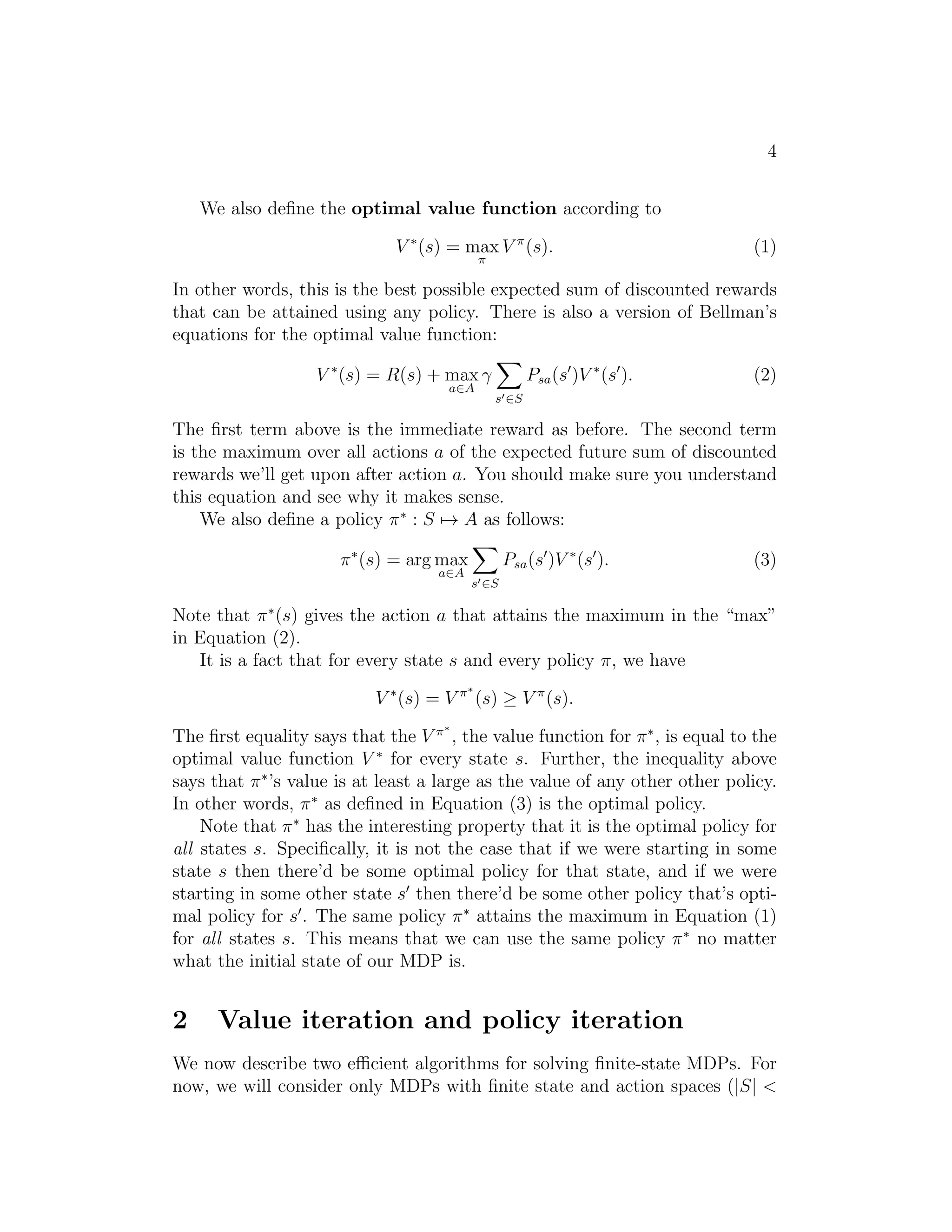4
We also deﬁne the optimal value function according to
V ∗
(s) = max
π
V π
(s). (1)
In other words, this is the best possible expected sum of discounted rewards
that can be attained using any policy. There is also a version of Bellman’s
equations for the optimal value function:
V ∗
(s) = R(s) + max
a∈A
γ
s′∈S
Psa(s′
)V ∗
(s′
). (2)
The ﬁrst term above is the immediate reward as before. The second term
is the maximum over all actions a of the expected future sum of discounted
rewards we’ll get upon after action a. You should make sure you understand
this equation and see why it makes sense.
We also deﬁne a policy π∗
: S → A as follows:
π∗
(s) = arg max
a∈A
s′∈S
Psa(s′
)V ∗
(s′
). (3)
Note that π∗
(s) gives the action a that attains the maximum in the “max”
in Equation (2).
It is a fact that for every state s and every policy π, we have
V ∗
(s) = V π∗
(s) ≥ V π
(s).
The ﬁrst equality says that the V π∗
, the value function for π∗
, is equal to the
optimal value function V ∗
for every state s. Further, the inequality above
says that π∗
’s value is at least a large as the value of any other other policy.
In other words, π∗
as deﬁned in Equation (3) is the optimal policy.
Note that π∗
has the interesting property that it is the optimal policy for
all states s. Speciﬁcally, it is not the case that if we were starting in some
state s then there’d be some optimal policy for that state, and if we were
starting in some other state s′
then there’d be some other policy that’s opti-
mal policy for s′
. The same policy π∗
attains the maximum in Equation (1)
for all states s. This means that we can use the same policy π∗
no matter
what the initial state of our MDP is.
2 Value iteration and policy iteration
We now describe two eﬃcient algorithms for solving ﬁnite-state MDPs. For
now, we will consider only MDPs with ﬁnite state and action spaces (|S| <
 