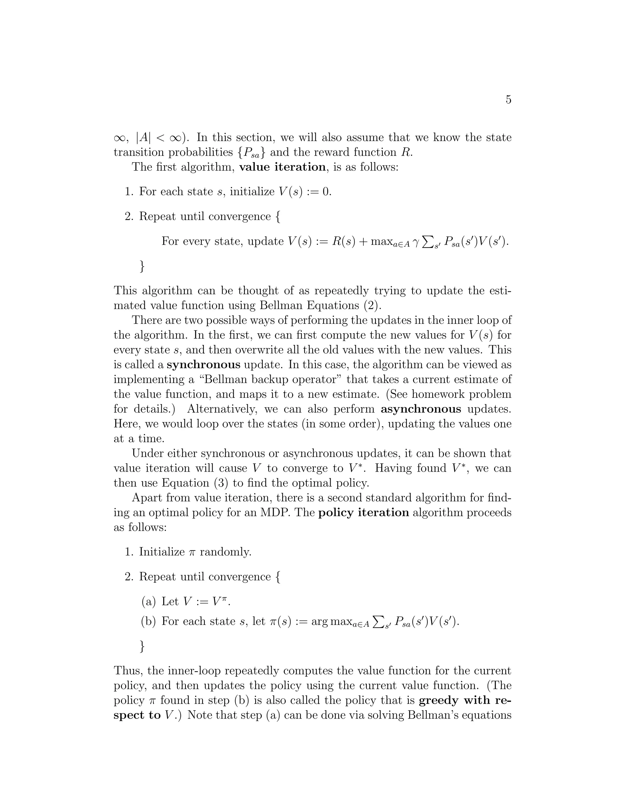 5
∞, |A| < ∞). In this section, we will also assume that we know the state
transition probabilities {Psa} and the reward function R.
The ﬁrst algorithm, value iteration, is as follows:
1. For each state s, initialize V (s) := 0.
2. Repeat until convergence {
For every state, update V (s) := R(s) + maxa∈A γ s′ Psa(s′
)V (s′
).
}
This algorithm can be thought of as repeatedly trying to update the esti-
mated value function using Bellman Equations (2).
There are two possible ways of performing the updates in the inner loop of
the algorithm. In the ﬁrst, we can ﬁrst compute the new values for V (s) for
every state s, and then overwrite all the old values with the new values. This
is called a synchronous update. In this case, the algorithm can be viewed as
implementing a “Bellman backup operator” that takes a current estimate of
the value function, and maps it to a new estimate. (See homework problem
for details.) Alternatively, we can also perform asynchronous updates.
Here, we would loop over the states (in some order), updating the values one
at a time.
Under either synchronous or asynchronous updates, it can be shown that
value iteration will cause V to converge to V ∗
. Having found V ∗
, we can
then use Equation (3) to ﬁnd the optimal policy.
Apart from value iteration, there is a second standard algorithm for ﬁnd-
ing an optimal policy for an MDP. The policy iteration algorithm proceeds
as follows:
1. Initialize π randomly.
2. Repeat until convergence {
(a) Let V := V π
.
(b) For each state s, let π(s) := arg maxa∈A s′ Psa(s′
)V (s′
).
}
Thus, the inner-loop repeatedly computes the value function for the current
policy, and then updates the policy using the current value function. (The
policy π found in step (b) is also called the policy that is greedy with re-
spect to V .) Note that step (a) can be done via solving Bellman’s equations
 