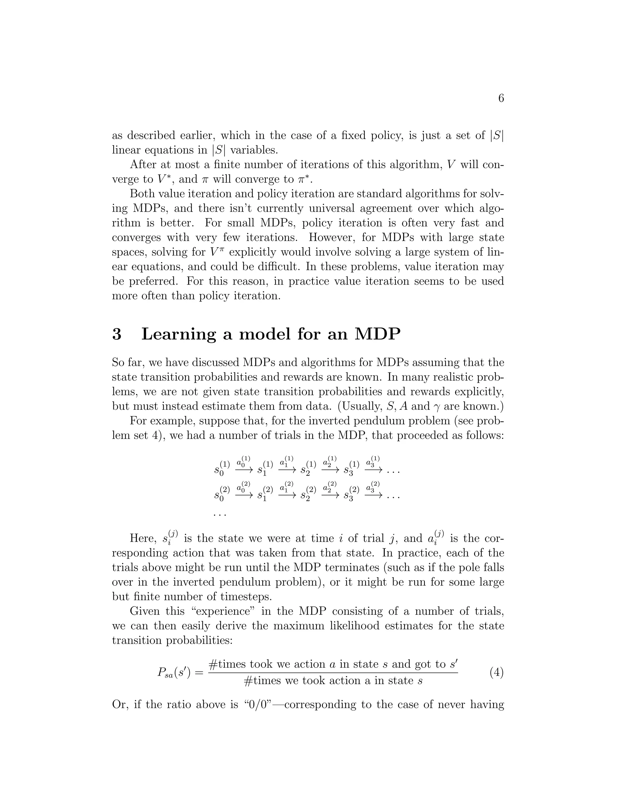 6
as described earlier, which in the case of a ﬁxed policy, is just a set of |S|
linear equations in |S| variables.
After at most a ﬁnite number of iterations of this algorithm, V will con-
verge to V ∗
, and π will converge to π∗
.
Both value iteration and policy iteration are standard algorithms for solv-
ing MDPs, and there isn’t currently universal agreement over which algo-
rithm is better. For small MDPs, policy iteration is often very fast and
converges with very few iterations. However, for MDPs with large state
spaces, solving for V π
explicitly would involve solving a large system of lin-
ear equations, and could be diﬃcult. In these problems, value iteration may
be preferred. For this reason, in practice value iteration seems to be used
more often than policy iteration.
3 Learning a model for an MDP
So far, we have discussed MDPs and algorithms for MDPs assuming that the
state transition probabilities and rewards are known. In many realistic prob-
lems, we are not given state transition probabilities and rewards explicitly,
but must instead estimate them from data. (Usually, S, A and γ are known.)
For example, suppose that, for the inverted pendulum problem (see prob-
lem set 4), we had a number of trials in the MDP, that proceeded as follows:
s
(1)
0
a
(1)
0
−→ s
(1)
1
a
(1)
1
−→ s
(1)
2
a
(1)
2
−→ s
(1)
3
a
(1)
3
−→ . . .
s
(2)
0
a
(2)
0
−→ s
(2)
1
a
(2)
1
−→ s
(2)
2
a
(2)
2
−→ s
(2)
3
a
(2)
3
−→ . . .
. . .
Here, s
(j)
i is the state we were at time i of trial j, and a
(j)
i is the cor-
responding action that was taken from that state. In practice, each of the
trials above might be run until the MDP terminates (such as if the pole falls
over in the inverted pendulum problem), or it might be run for some large
but ﬁnite number of timesteps.
Given this “experience” in the MDP consisting of a number of trials,
we can then easily derive the maximum likelihood estimates for the state
transition probabilities:
Psa(s′
) =
#times took we action a in state s and got to s′
#times we took action a in state s
(4)
Or, if the ratio above is “0/0”—corresponding to the case of never having
 