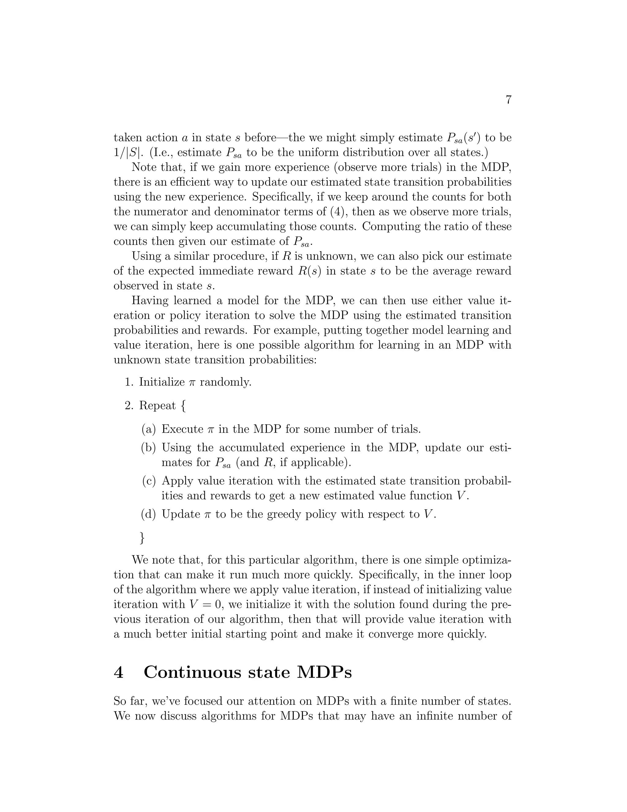 7
taken action a in state s before—the we might simply estimate Psa(s′
) to be
1/|S|. (I.e., estimate Psa to be the uniform distribution over all states.)
Note that, if we gain more experience (observe more trials) in the MDP,
there is an eﬃcient way to update our estimated state transition probabilities
using the new experience. Speciﬁcally, if we keep around the counts for both
the numerator and denominator terms of (4), then as we observe more trials,
we can simply keep accumulating those counts. Computing the ratio of these
counts then given our estimate of Psa.
Using a similar procedure, if R is unknown, we can also pick our estimate
of the expected immediate reward R(s) in state s to be the average reward
observed in state s.
Having learned a model for the MDP, we can then use either value it-
eration or policy iteration to solve the MDP using the estimated transition
probabilities and rewards. For example, putting together model learning and
value iteration, here is one possible algorithm for learning in an MDP with
unknown state transition probabilities:
1. Initialize π randomly.
2. Repeat {
(a) Execute π in the MDP for some number of trials.
(b) Using the accumulated experience in the MDP, update our esti-
mates for Psa (and R, if applicable).
(c) Apply value iteration with the estimated state transition probabil-
ities and rewards to get a new estimated value function V .
(d) Update π to be the greedy policy with respect to V .
}
We note that, for this particular algorithm, there is one simple optimiza-
tion that can make it run much more quickly. Speciﬁcally, in the inner loop
of the algorithm where we apply value iteration, if instead of initializing value
iteration with V = 0, we initialize it with the solution found during the pre-
vious iteration of our algorithm, then that will provide value iteration with
a much better initial starting point and make it converge more quickly.
4 Continuous state MDPs
So far, we’ve focused our attention on MDPs with a ﬁnite number of states.
We now discuss algorithms for MDPs that may have an inﬁnite number of
 