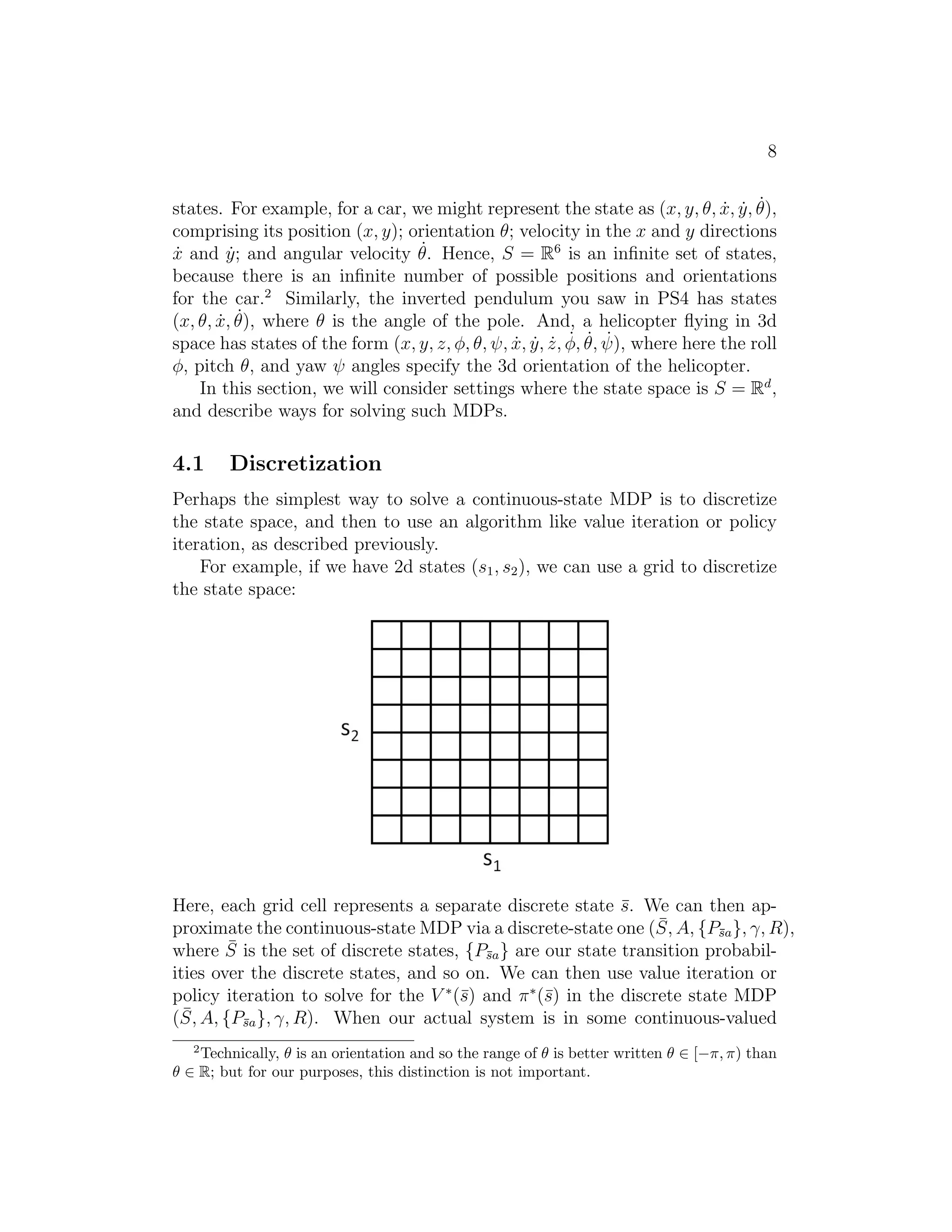 8
states. For example, for a car, we might represent the state as (x, y, θ, ˙x, ˙y, ˙θ),
comprising its position (x, y); orientation θ; velocity in the x and y directions
˙x and ˙y; and angular velocity ˙θ. Hence, S = R6
is an inﬁnite set of states,
because there is an inﬁnite number of possible positions and orientations
for the car.2
Similarly, the inverted pendulum you saw in PS4 has states
(x, θ, ˙x, ˙θ), where θ is the angle of the pole. And, a helicopter ﬂying in 3d
space has states of the form (x, y, z, φ, θ, ψ, ˙x, ˙y, ˙z, ˙φ, ˙θ, ˙ψ), where here the roll
φ, pitch θ, and yaw ψ angles specify the 3d orientation of the helicopter.
In this section, we will consider settings where the state space is S = Rd
,
and describe ways for solving such MDPs.
4.1 Discretization
Perhaps the simplest way to solve a continuous-state MDP is to discretize
the state space, and then to use an algorithm like value iteration or policy
iteration, as described previously.
For example, if we have 2d states (s1, s2), we can use a grid to discretize
the state space:
Here, each grid cell represents a separate discrete state ¯s. We can then ap-
proximate the continuous-state MDP via a discrete-state one ( ¯S, A, {P¯sa}, γ, R),
where ¯S is the set of discrete states, {P¯sa} are our state transition probabil-
ities over the discrete states, and so on. We can then use value iteration or
policy iteration to solve for the V ∗
(¯s) and π∗
(¯s) in the discrete state MDP
( ¯S, A, {P¯sa}, γ, R). When our actual system is in some continuous-valued
2
Technically, θ is an orientation and so the range of θ is better written θ ∈ [−π, π) than
θ ∈ R; but for our purposes, this distinction is not important.
 