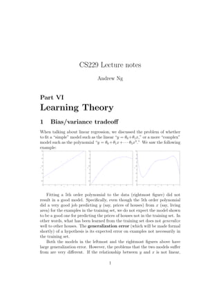 CS229 Lecture notes
Andrew Ng
Part VI
Learning Theory
1 Bias/variance tradeoﬀ
When talking about linear regression, we discussed the problem of whether
to ﬁt a “simple” model such as the linear “y = θ0 +θ1x,” or a more “complex”
model such as the polynomial “y = θ0 +θ1x+· · · θ5x5
.” We saw the following
example:
0 1 2 3 4 5 6 7
0
0.5
1
1.5
2
2.5
3
3.5
4
4.5
x
y
0 1 2 3 4 5 6 7
0
0.5
1
1.5
2
2.5
3
3.5
4
4.5
x
y
0 1 2 3 4 5 6 7
0
0.5
1
1.5
2
2.5
3
3.5
4
4.5
x
y
Fitting a 5th order polynomial to the data (rightmost ﬁgure) did not
result in a good model. Speciﬁcally, even though the 5th order polynomial
did a very good job predicting y (say, prices of houses) from x (say, living
area) for the examples in the training set, we do not expect the model shown
to be a good one for predicting the prices of houses not in the training set. In
other words, what has been learned from the training set does not generalize
well to other houses. The generalization error (which will be made formal
shortly) of a hypothesis is its expected error on examples not necessarily in
the training set.
Both the models in the leftmost and the rightmost ﬁgures above have
large generalization error. However, the problems that the two models suﬀer
from are very diﬀerent. If the relationship between y and x is not linear,
1
 