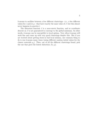 3
k-means to oscillate between a few diﬀerent clusterings—i.e., a few diﬀerent
values for c and/or µ—that have exactly the same value of J, but this almost
never happens in practice.)
The distortion function J is a non-convex function, and so coordinate
descent on J is not guaranteed to converge to the global minimum. In other
words, k-means can be susceptible to local optima. Very often k-means will
work ﬁne and come up with very good clusterings despite this. But if you
are worried about getting stuck in bad local minima, one common thing to
do is run k-means many times (using diﬀerent random initial values for the
cluster centroids µj). Then, out of all the diﬀerent clusterings found, pick
the one that gives the lowest distortion J(c, µ).
 