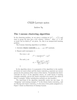 CS229 Lecture notes
Andrew Ng
The k-means clustering algorithm
In the clustering problem, we are given a training set {x(1)
, . . . , x(n)
}, and
want to group the data into a few cohesive “clusters.” Here, x(i)
∈ Rd
as usual; but no labels y(i)
are given. So, this is an unsupervised learning
problem.
The k-means clustering algorithm is as follows:
1. Initialize cluster centroids µ1, µ2, . . . , µk ∈ Rd
randomly.
2. Repeat until convergence: {
For every i, set
c(i)
:= arg min
j
||x(i)
− µj||2
.
For each j, set
µj :=
n
i=1 1{c(i)
= j}x(i)
n
i=1 1{c(i) = j}
.
}
In the algorithm above, k (a parameter of the algorithm) is the number
of clusters we want to ﬁnd; and the cluster centroids µj represent our current
guesses for the positions of the centers of the clusters. To initialize the cluster
centroids (in step 1 of the algorithm above), we could choose k training
examples randomly, and set the cluster centroids to be equal to the values of
these k examples. (Other initialization methods are also possible.)
The inner-loop of the algorithm repeatedly carries out two steps: (i)
“Assigning” each training example x(i)
to the closest cluster centroid µj, and
(ii) Moving each cluster centroid µj to the mean of the points assigned to it.
Figure 1 shows an illustration of running k-means.
1
 